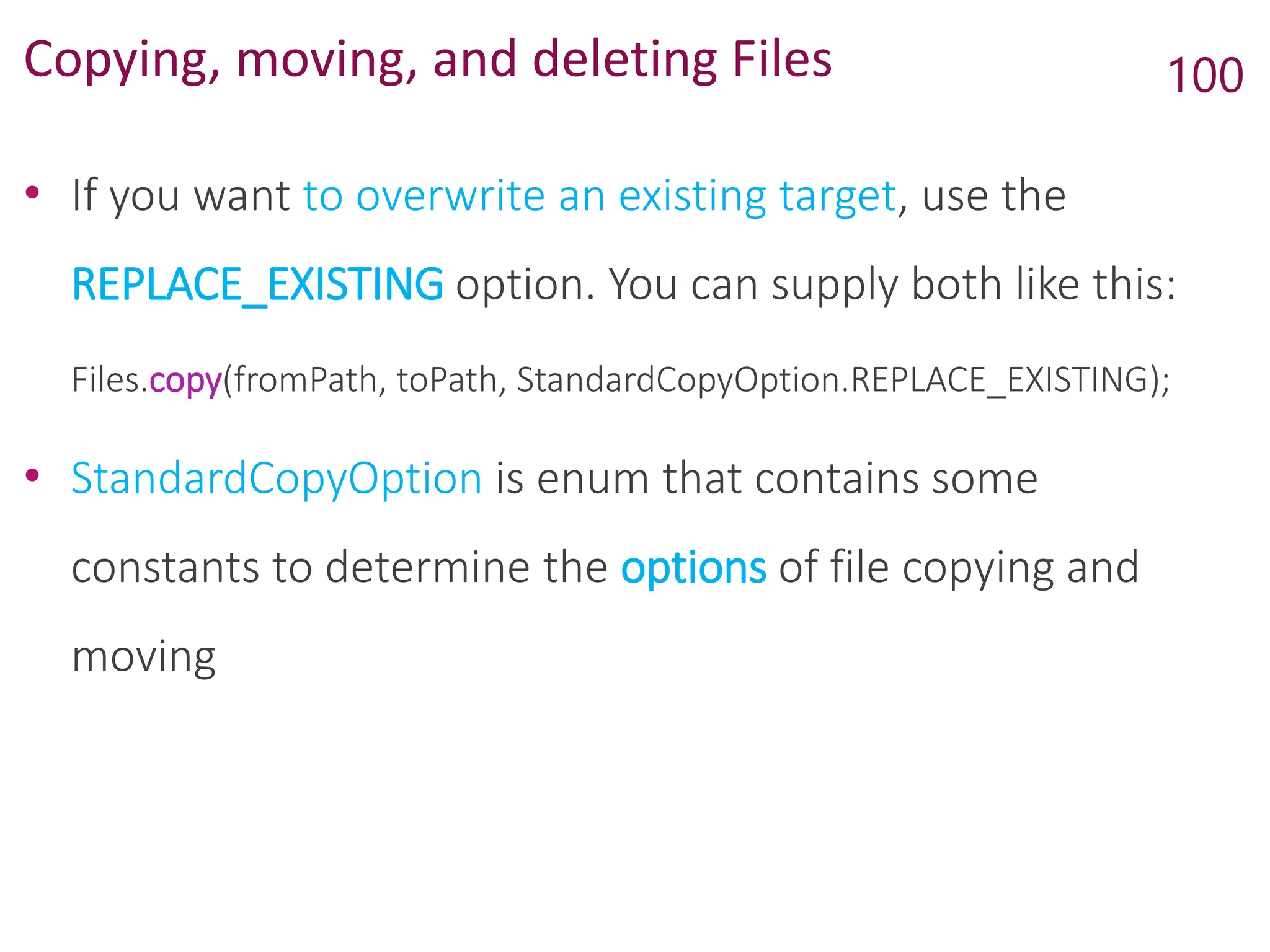 Copying, moving, and deleting Files
• If you want to overwrite an existing target, use the
REPLACE_EXISTING option. You can supply both like this:
Files.copy(fromPath, toPath, StandardCopyOption.REPLACE_EXISTING);
• StandardCopyOption is enum that contains some
constants to determine the options of file copying and
moving
100
 