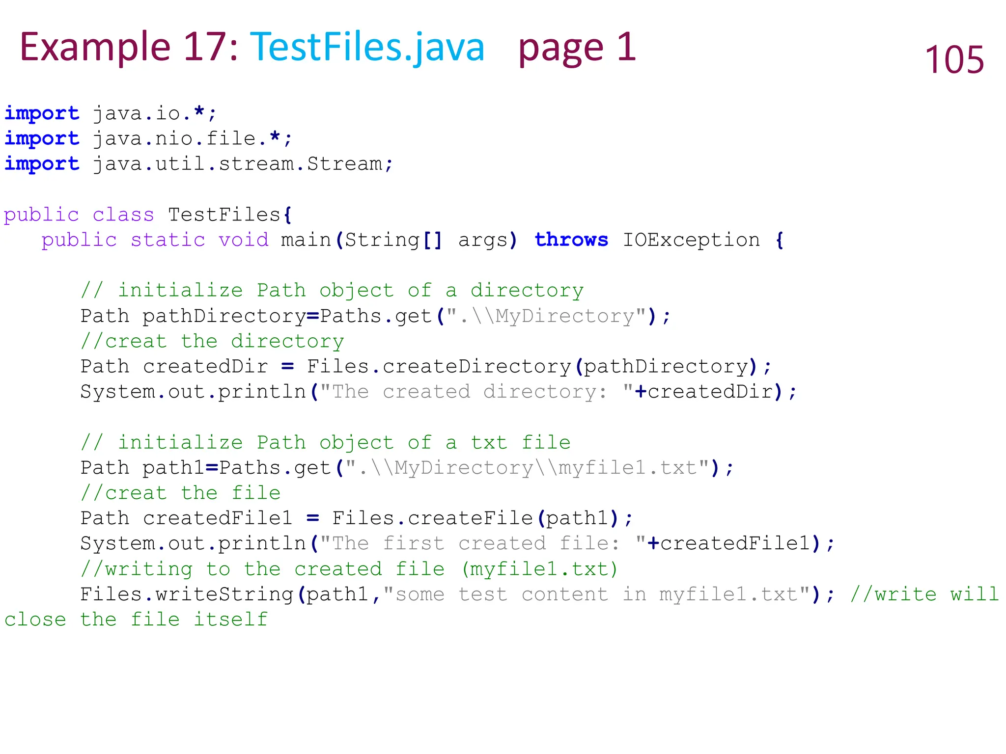 Example 17: TestFiles.java page 1 105
import java.io.*;
import java.nio.file.*;
import java.util.stream.Stream;
public class TestFiles{
public static void main(String[] args) throws IOException {
// initialize Path object of a directory
Path pathDirectory=Paths.get(".MyDirectory");
//creat the directory
Path createdDir = Files.createDirectory(pathDirectory);
System.out.println("The created directory: "+createdDir);
// initialize Path object of a txt file
Path path1=Paths.get(".MyDirectorymyfile1.txt");
//creat the file
Path createdFile1 = Files.createFile(path1);
System.out.println("The first created file: "+createdFile1);
//writing to the created file (myfile1.txt)
Files.writeString(path1,"some test content in myfile1.txt"); //write will
close the file itself
 