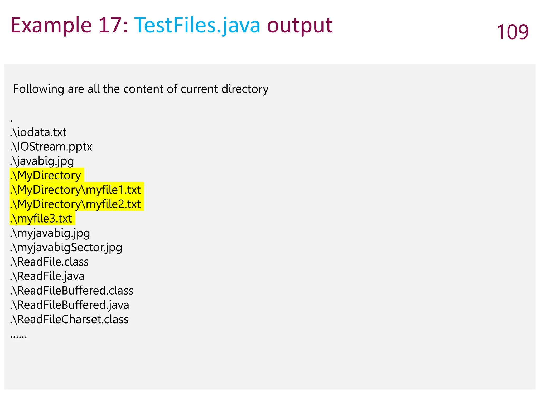 Example 17: TestFiles.java output 109
Following are all the content of current directory
.
.iodata.txt
.IOStream.pptx
.javabig.jpg
.MyDirectory
.MyDirectorymyfile1.txt
.MyDirectorymyfile2.txt
.myfile3.txt
.myjavabig.jpg
.myjavabigSector.jpg
.ReadFile.class
.ReadFile.java
.ReadFileBuffered.class
.ReadFileBuffered.java
.ReadFileCharset.class
……
 