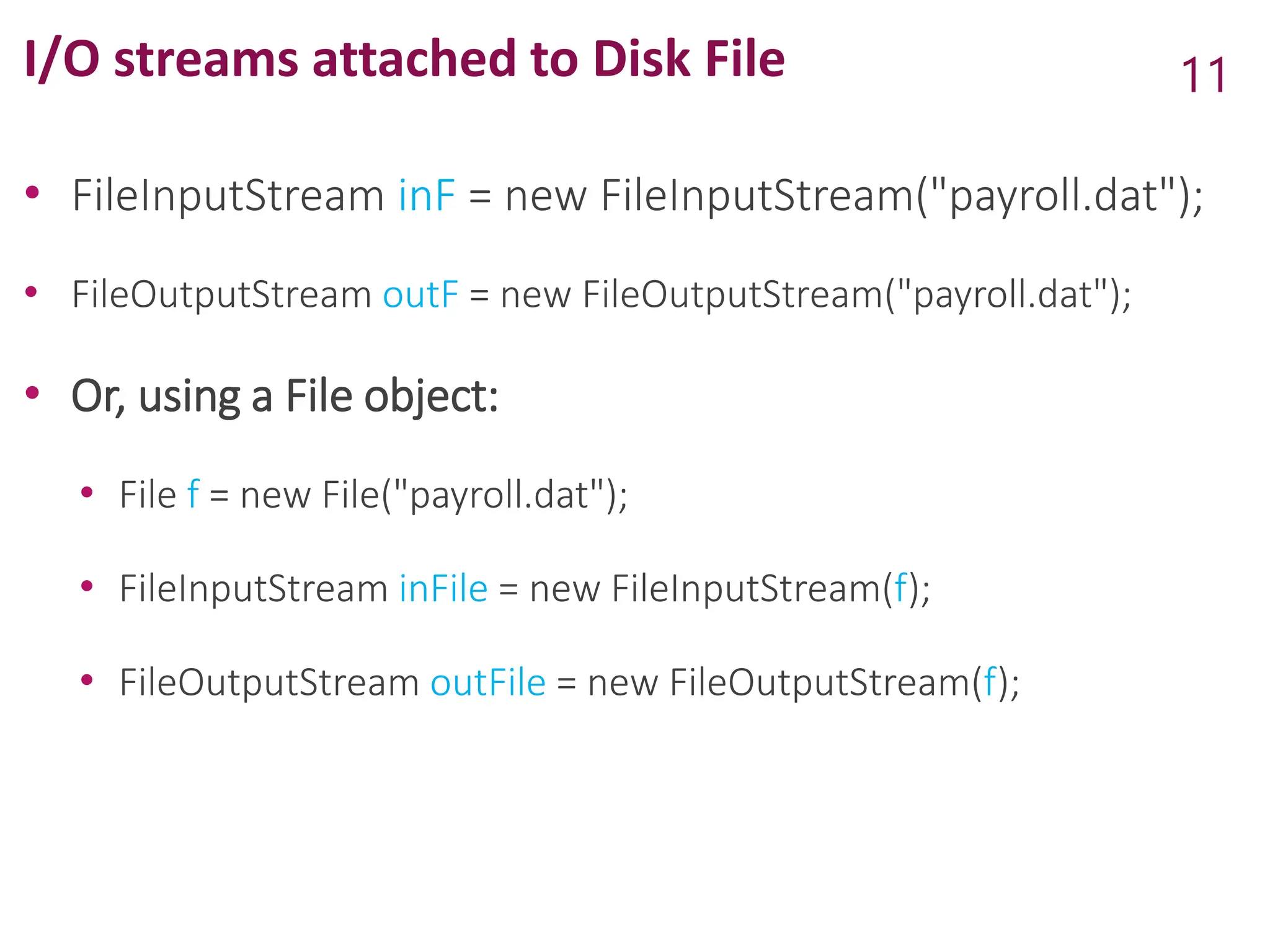 I/O streams attached to Disk File
• FileInputStream inF = new FileInputStream("payroll.dat");
• FileOutputStream outF = new FileOutputStream("payroll.dat");
• Or, using a File object:
• File f = new File("payroll.dat");
• FileInputStream inFile = new FileInputStream(f);
• FileOutputStream outFile = new FileOutputStream(f);
11
 