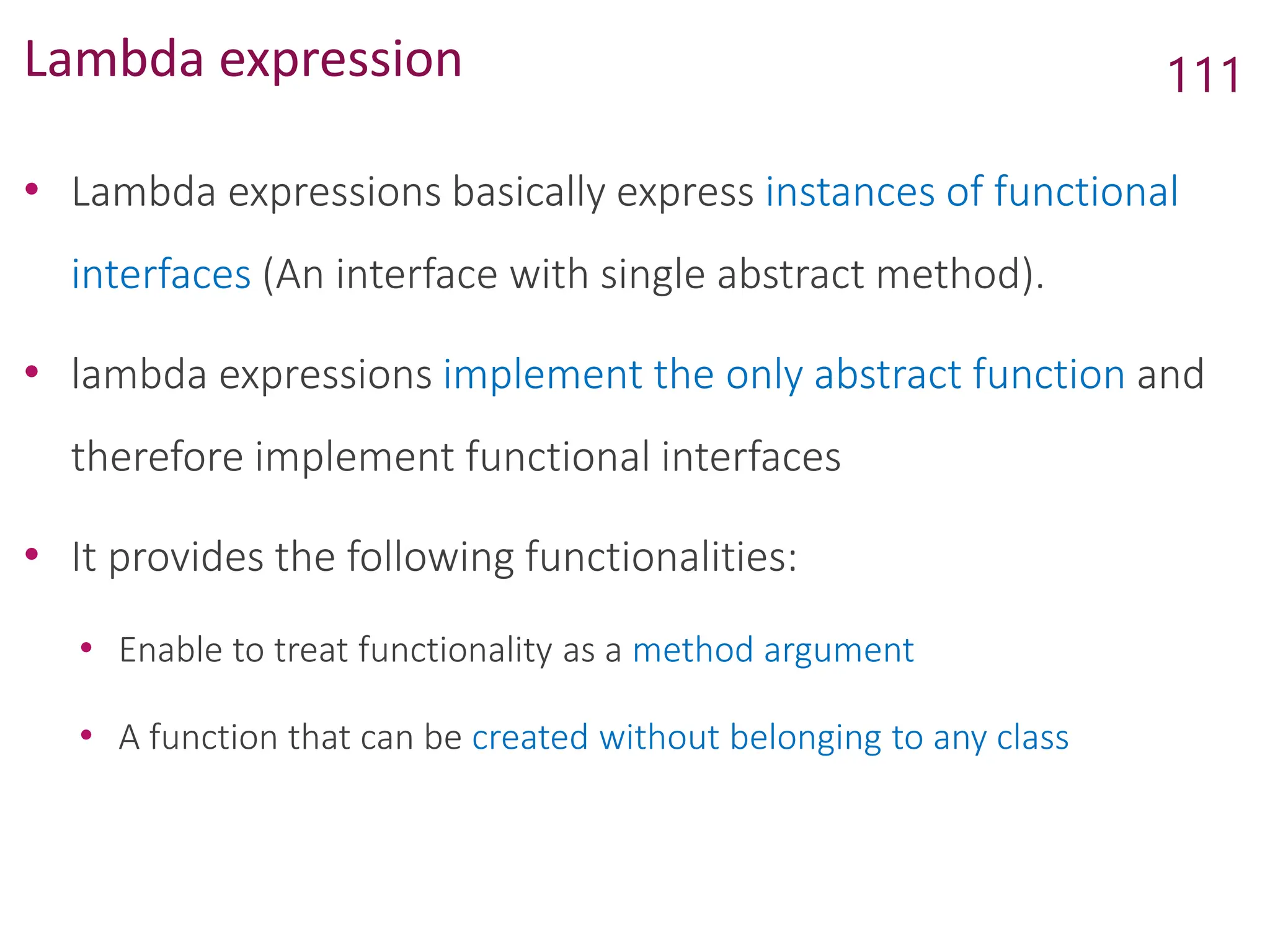 Lambda expression
• Lambda expressions basically express instances of functional
interfaces (An interface with single abstract method).
• lambda expressions implement the only abstract function and
therefore implement functional interfaces
• It provides the following functionalities:
• Enable to treat functionality as a method argument
• A function that can be created without belonging to any class
111
 