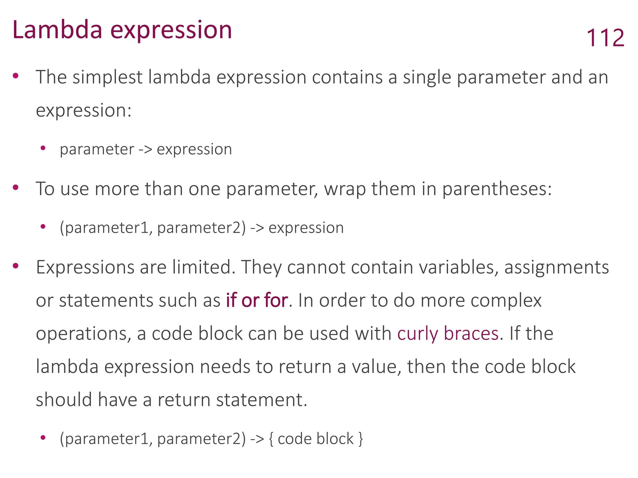 Lambda expression
• The simplest lambda expression contains a single parameter and an
expression:
• parameter -> expression
• To use more than one parameter, wrap them in parentheses:
• (parameter1, parameter2) -> expression
• Expressions are limited. They cannot contain variables, assignments
or statements such as if or for. In order to do more complex
operations, a code block can be used with curly braces. If the
lambda expression needs to return a value, then the code block
should have a return statement.
• (parameter1, parameter2) -> { code block }
112
 