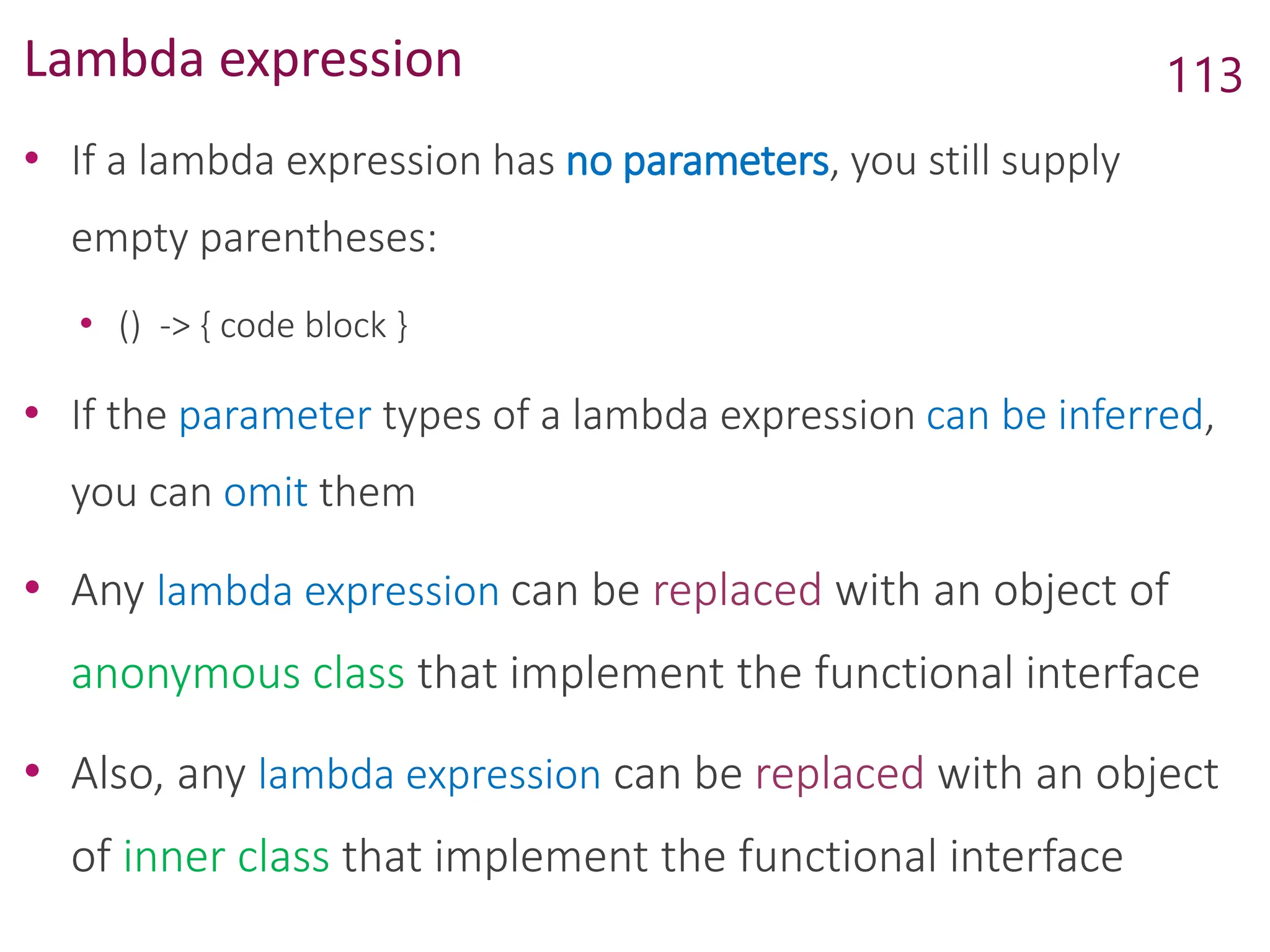 Lambda expression
• If a lambda expression has no parameters, you still supply
empty parentheses:
• () -> { code block }
• If the parameter types of a lambda expression can be inferred,
you can omit them
• Any lambda expression can be replaced with an object of
anonymous class that implement the functional interface
• Also, any lambda expression can be replaced with an object
of inner class that implement the functional interface
113
 
