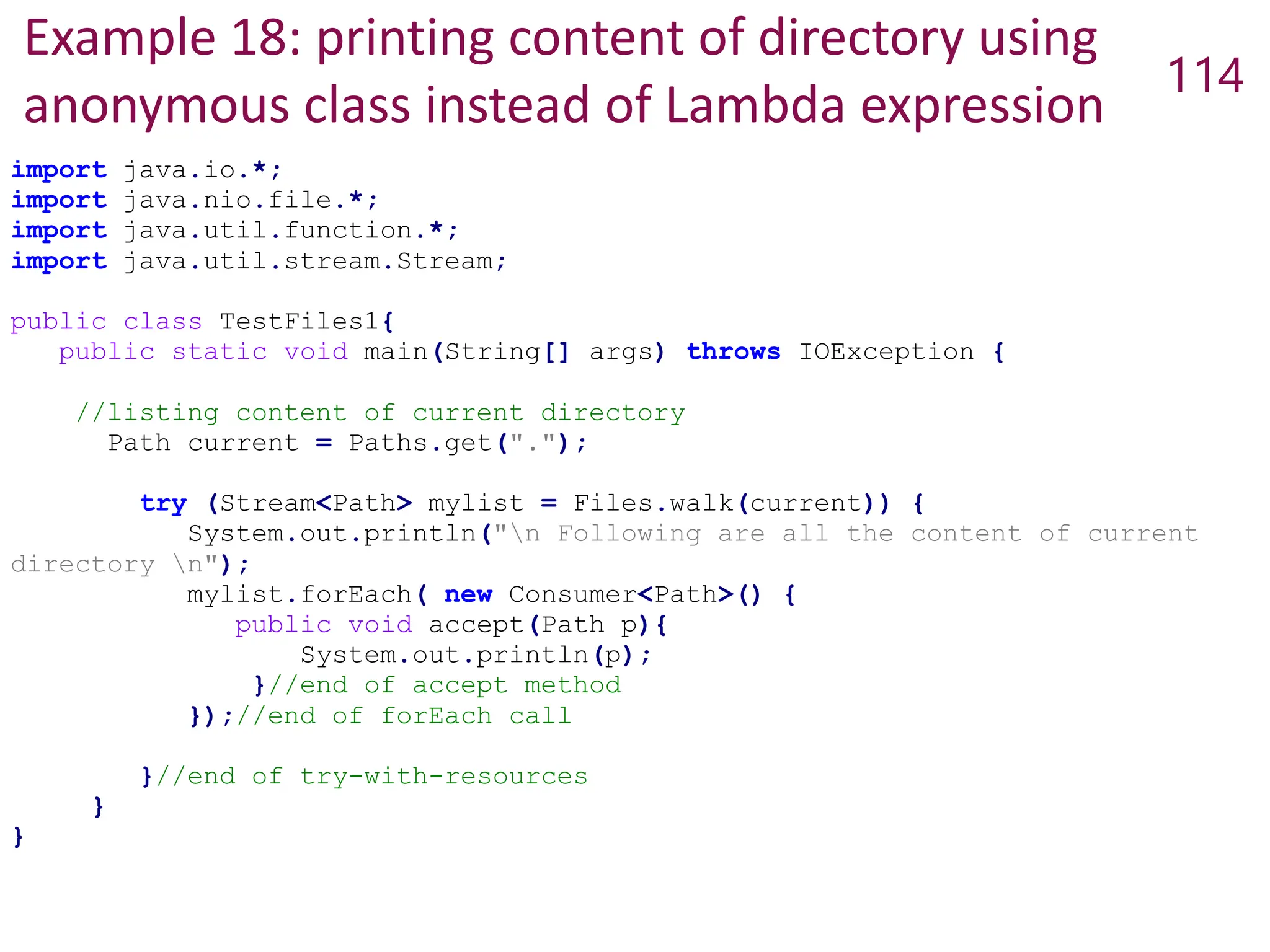 Example 18: printing content of directory using
anonymous class instead of Lambda expression
114
import java.io.*;
import java.nio.file.*;
import java.util.function.*;
import java.util.stream.Stream;
public class TestFiles1{
public static void main(String[] args) throws IOException {
//listing content of current directory
Path current = Paths.get(".");
try (Stream<Path> mylist = Files.walk(current)) {
System.out.println("n Following are all the content of current
directory n");
mylist.forEach( new Consumer<Path>() {
public void accept(Path p){
System.out.println(p);
}//end of accept method
});//end of forEach call
}//end of try-with-resources
}
}
 