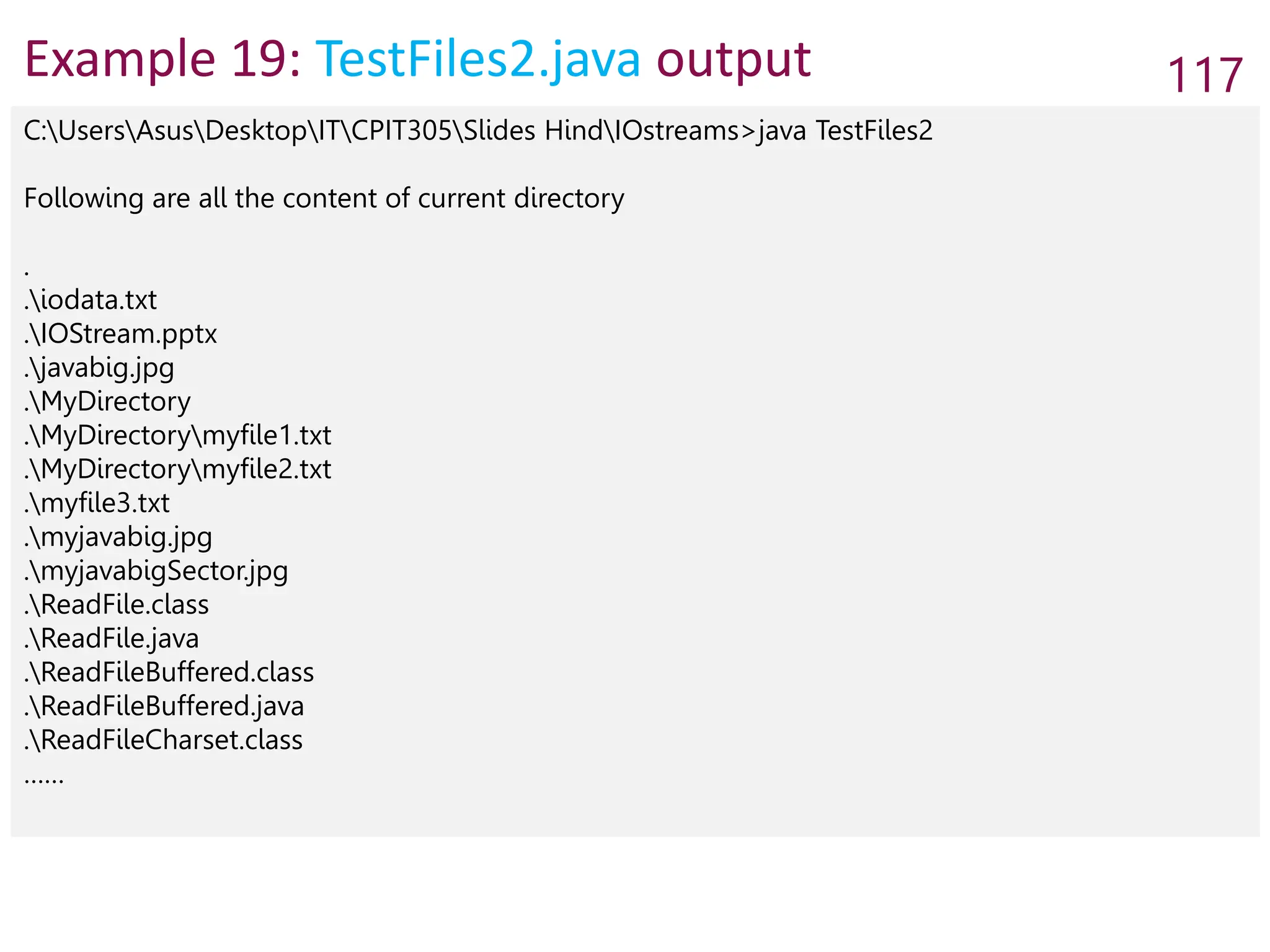 Example 19: TestFiles2.java output 117
C:UsersAsusDesktopITCPIT305Slides HindIOstreams>java TestFiles2
Following are all the content of current directory
.
.iodata.txt
.IOStream.pptx
.javabig.jpg
.MyDirectory
.MyDirectorymyfile1.txt
.MyDirectorymyfile2.txt
.myfile3.txt
.myjavabig.jpg
.myjavabigSector.jpg
.ReadFile.class
.ReadFile.java
.ReadFileBuffered.class
.ReadFileBuffered.java
.ReadFileCharset.class
……
 