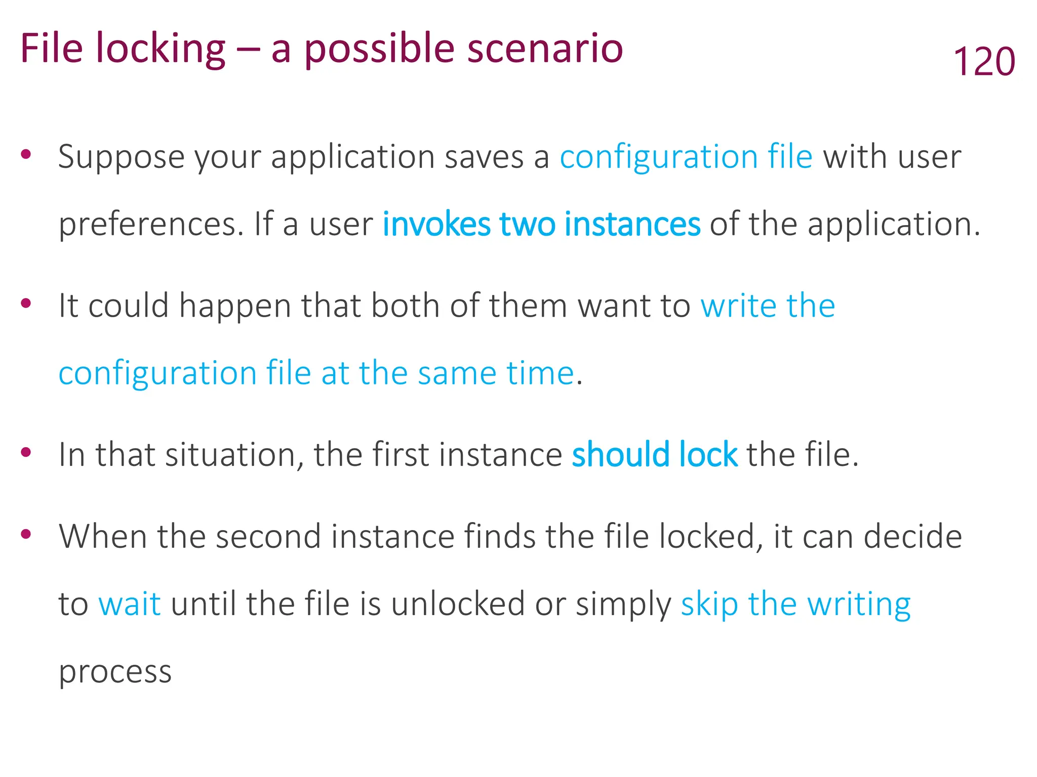 File locking – a possible scenario
• Suppose your application saves a configuration file with user
preferences. If a user invokes two instances of the application.
• It could happen that both of them want to write the
configuration file at the same time.
• In that situation, the first instance should lock the file.
• When the second instance finds the file locked, it can decide
to wait until the file is unlocked or simply skip the writing
process
120
 