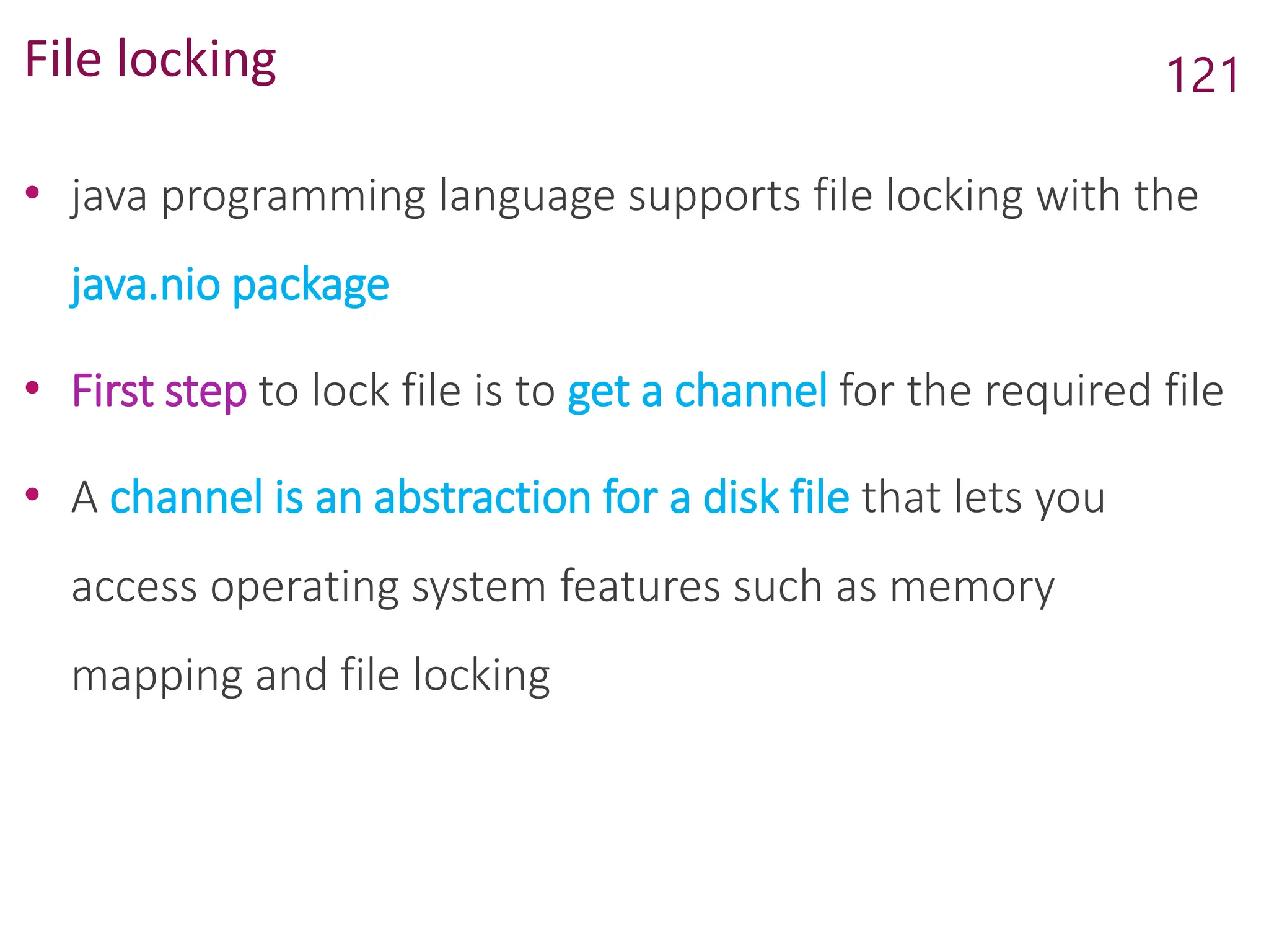 File locking
• java programming language supports file locking with the
java.nio package
• First step to lock file is to get a channel for the required file
• A channel is an abstraction for a disk file that lets you
access operating system features such as memory
mapping and file locking
121
 