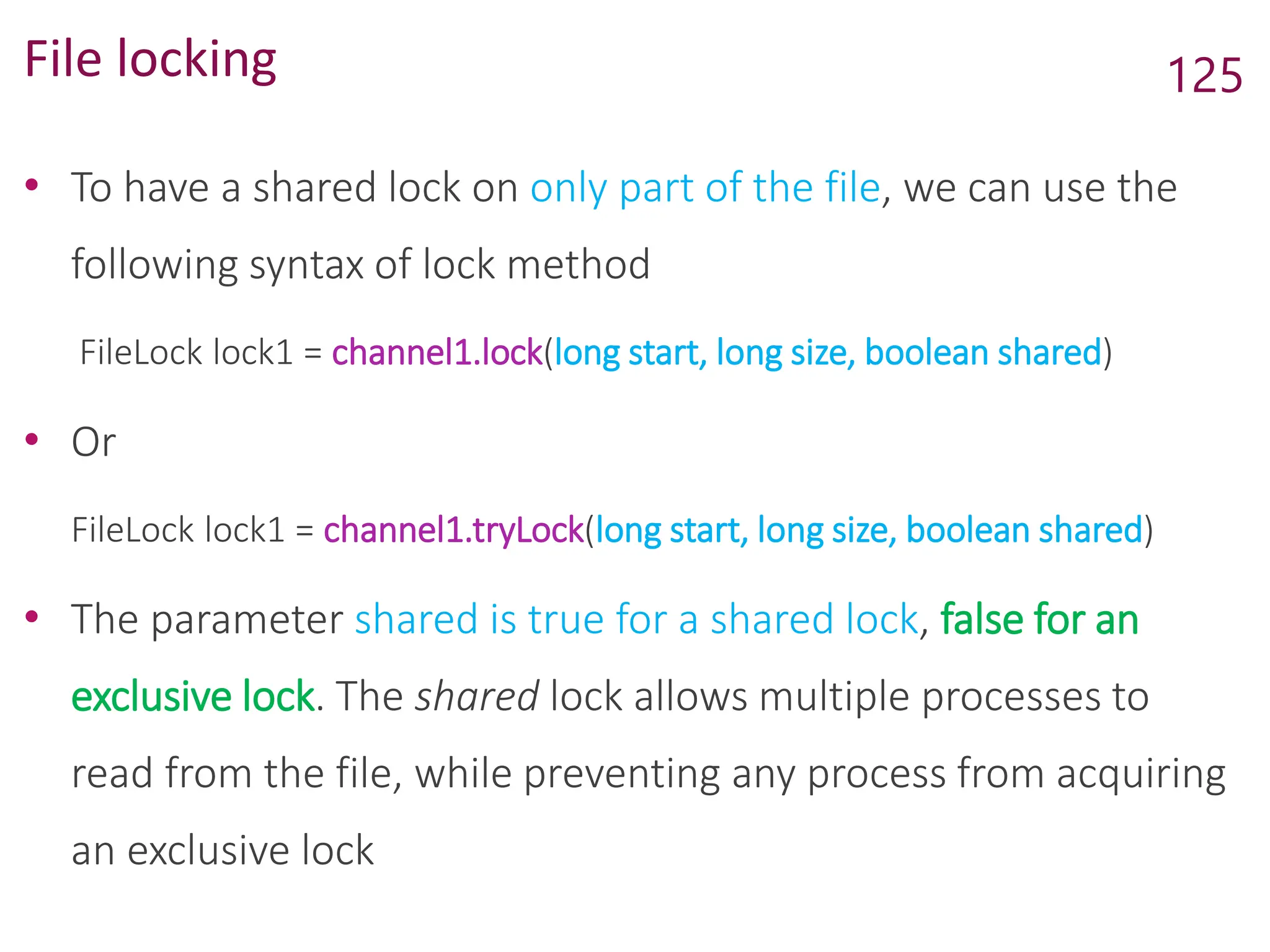 File locking
• To have a shared lock on only part of the file, we can use the
following syntax of lock method
FileLock lock1 = channel1.lock(long start, long size, boolean shared)
• Or
FileLock lock1 = channel1.tryLock(long start, long size, boolean shared)
• The parameter shared is true for a shared lock, false for an
exclusive lock. The shared lock allows multiple processes to
read from the file, while preventing any process from acquiring
an exclusive lock
125
 