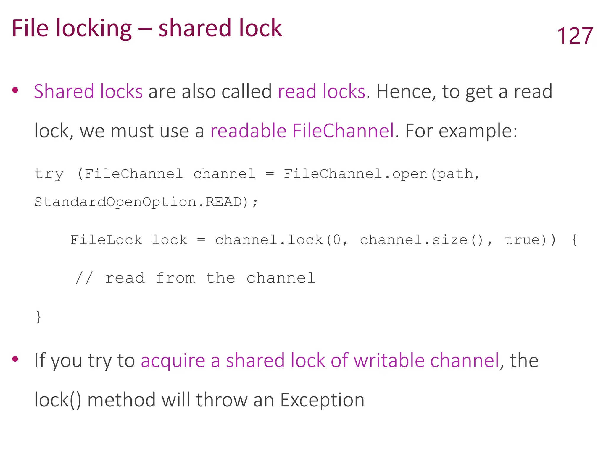 File locking – shared lock
• Shared locks are also called read locks. Hence, to get a read
lock, we must use a readable FileChannel. For example:
try (FileChannel channel = FileChannel.open(path,
StandardOpenOption.READ);
FileLock lock = channel.lock(0, channel.size(), true)) {
// read from the channel
}
• If you try to acquire a shared lock of writable channel, the
lock() method will throw an Exception
127
 