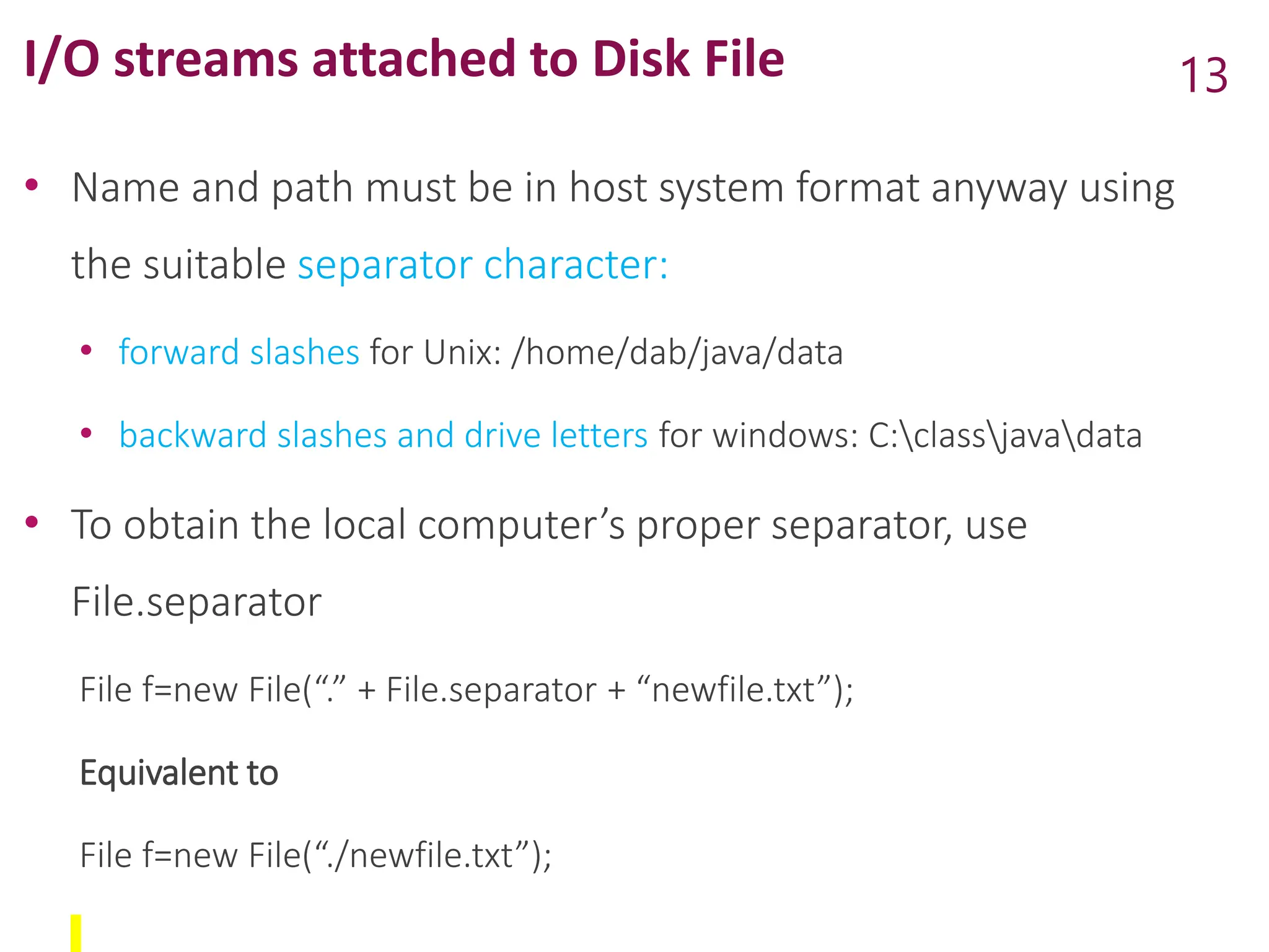 I/O streams attached to Disk File
• Name and path must be in host system format anyway using
the suitable separator character:
• forward slashes for Unix: /home/dab/java/data
• backward slashes and drive letters for windows: C:classjavadata
• To obtain the local computer’s proper separator, use
File.separator
File f=new File(“.” + File.separator + “newfile.txt”);
Equivalent to
File f=new File(“./newfile.txt”);
13
 