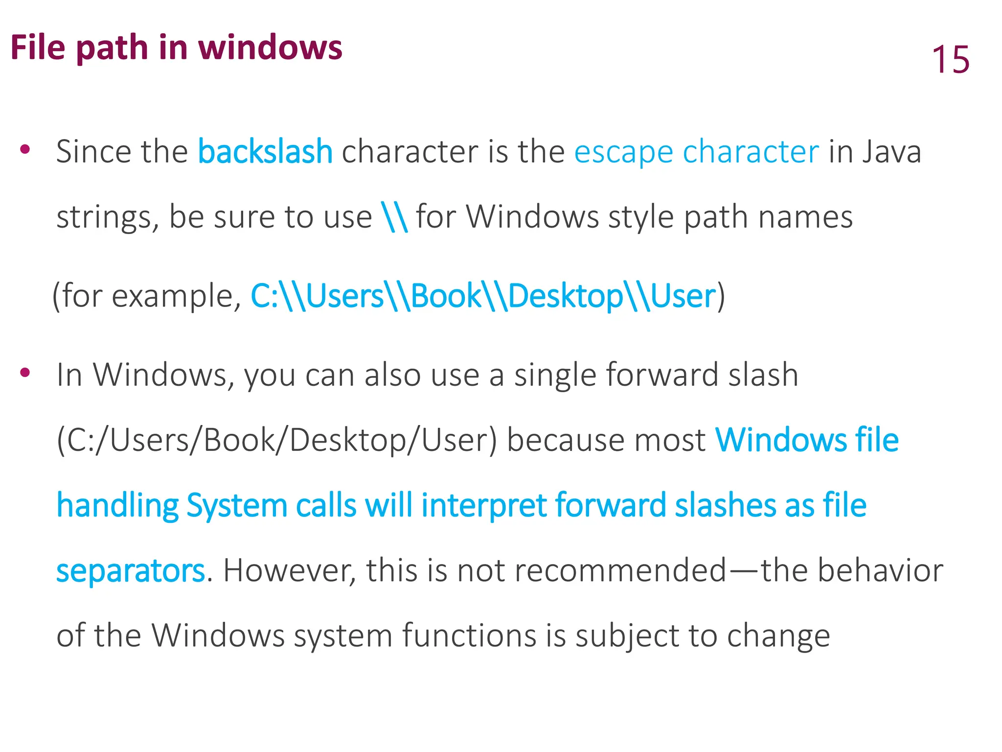 File path in windows
• Since the backslash character is the escape character in Java
strings, be sure to use  for Windows style path names
(for example, C:UsersBookDesktopUser)
• In Windows, you can also use a single forward slash
(C:/Users/Book/Desktop/User) because most Windows file
handling System calls will interpret forward slashes as file
separators. However, this is not recommended—the behavior
of the Windows system functions is subject to change
15
 