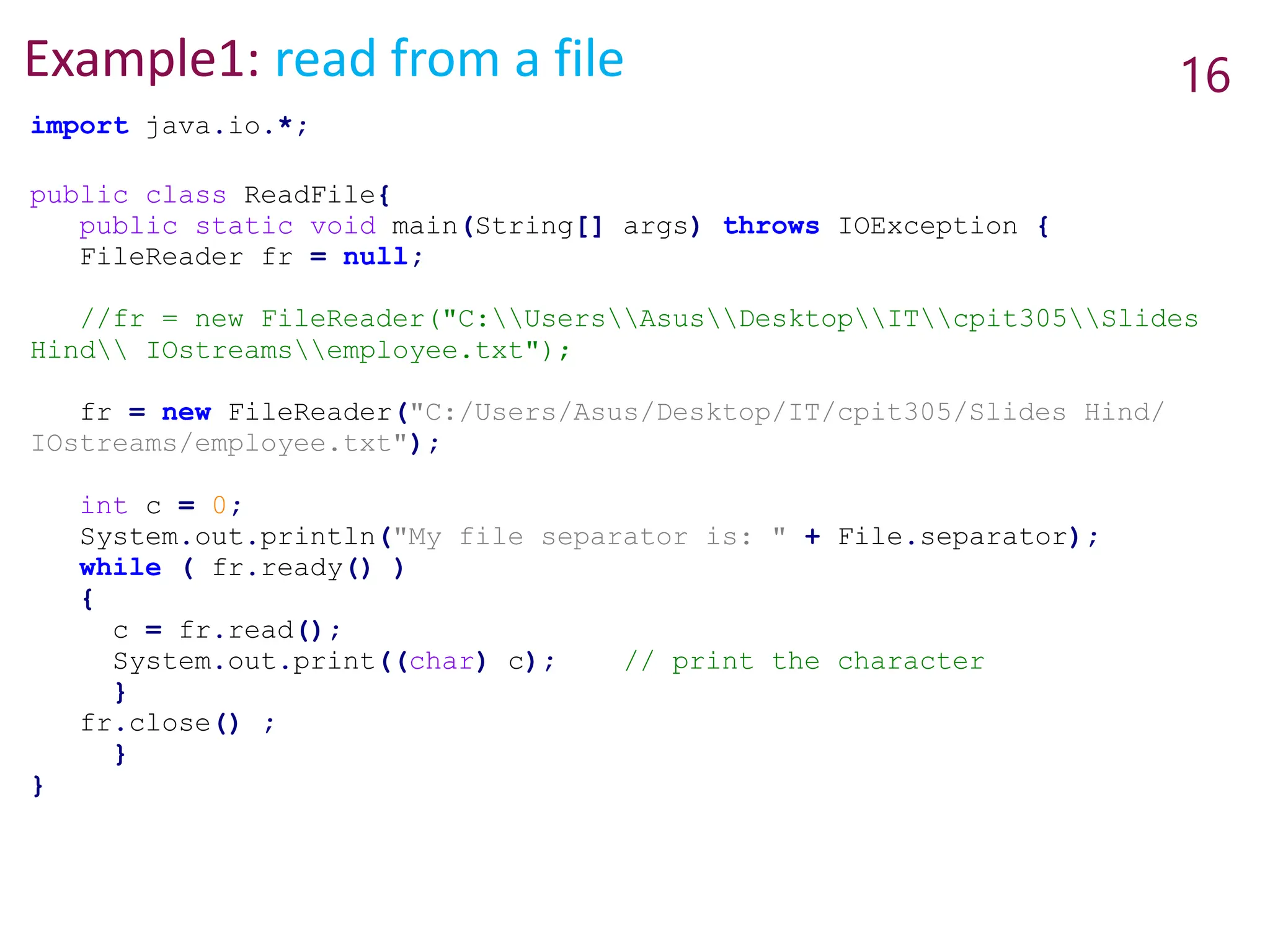 Example1: read from a file 16
import java.io.*;
public class ReadFile{
public static void main(String[] args) throws IOException {
FileReader fr = null;
//fr = new FileReader("C:UsersAsusDesktopITcpit305Slides
Hind IOstreamsemployee.txt");
fr = new FileReader("C:/Users/Asus/Desktop/IT/cpit305/Slides Hind/
IOstreams/employee.txt");
int c = 0;
System.out.println("My file separator is: " + File.separator);
while ( fr.ready() )
{
c = fr.read();
System.out.print((char) c); // print the character
}
fr.close() ;
}
}
 