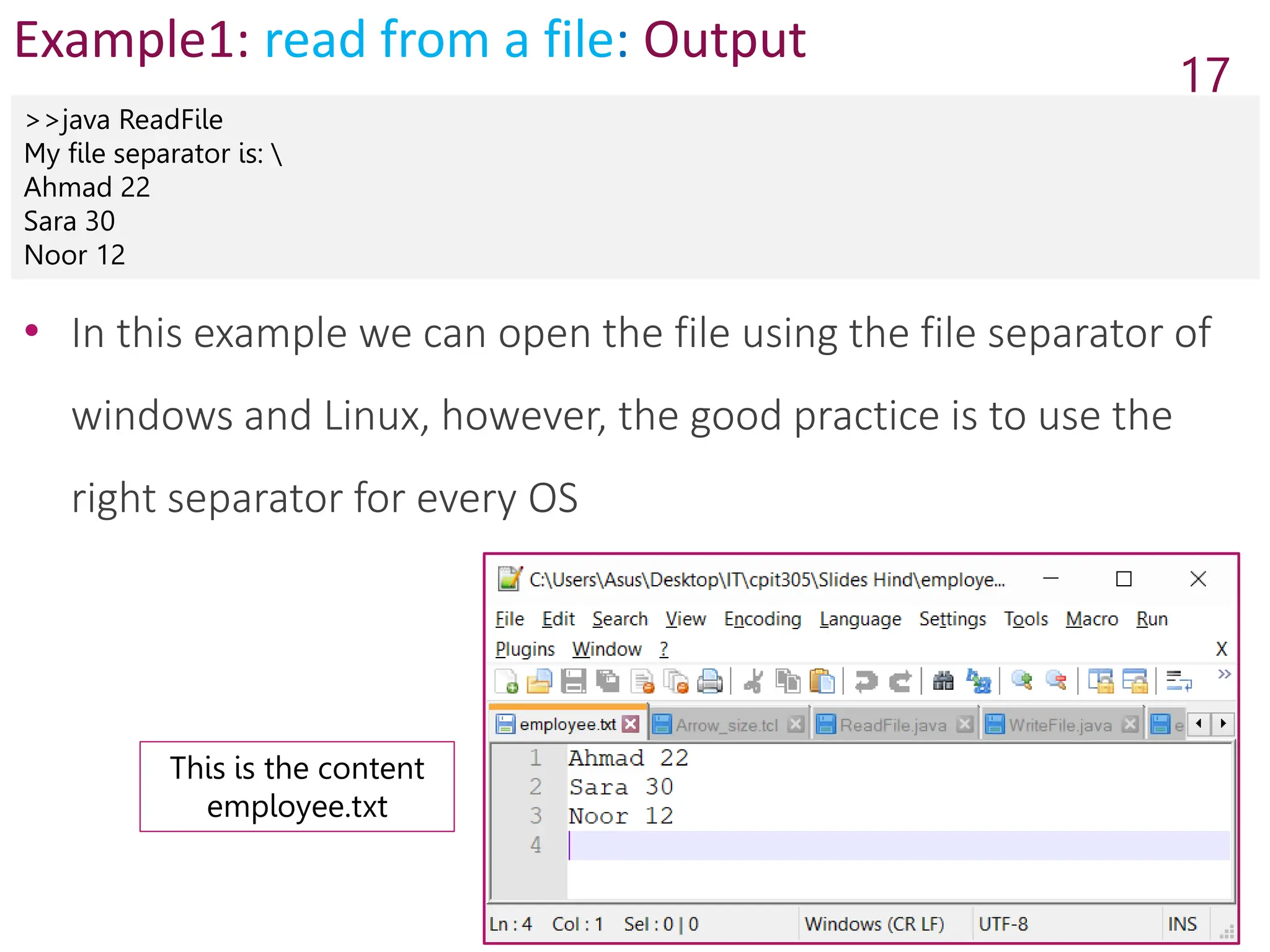 Example1: read from a file: Output
>>java ReadFile
My file separator is: 
Ahmad 22
Sara 30
Noor 12
17
• In this example we can open the file using the file separator of
windows and Linux, however, the good practice is to use the
right separator for every OS
This is the content
employee.txt
 