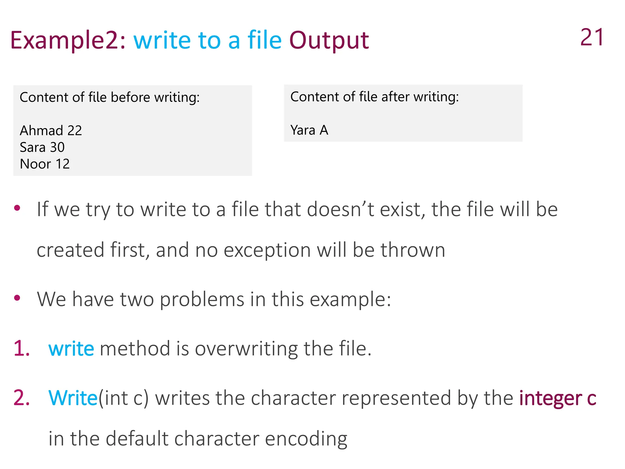 Example2: write to a file Output
Content of file before writing:
Ahmad 22
Sara 30
Noor 12
21
Content of file after writing:
Yara A
• If we try to write to a file that doesn’t exist, the file will be
created first, and no exception will be thrown
• We have two problems in this example:
1. write method is overwriting the file.
2. Write(int c) writes the character represented by the integer c
in the default character encoding
 