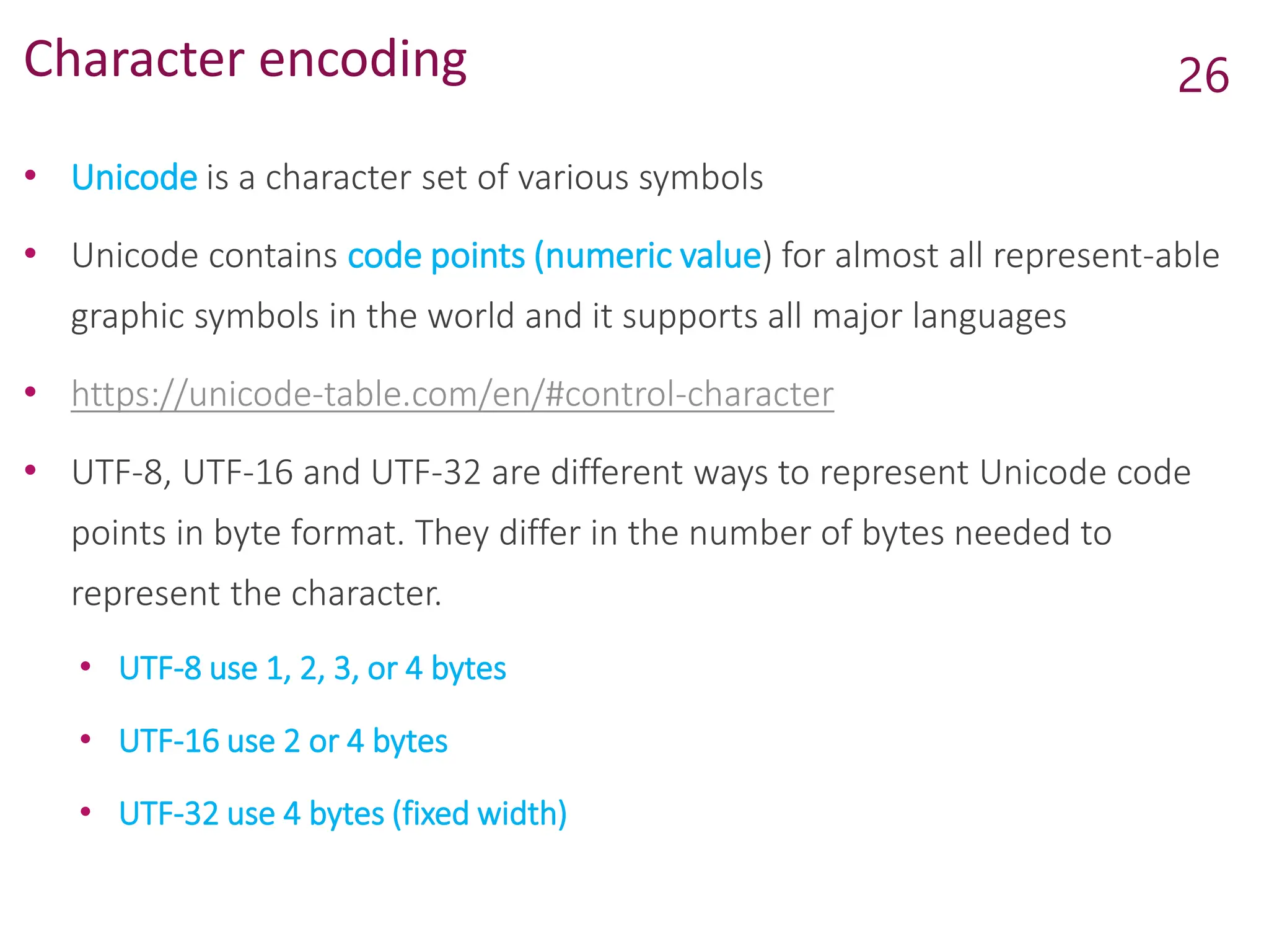 Character encoding
• Unicode is a character set of various symbols
• Unicode contains code points (numeric value) for almost all represent-able
graphic symbols in the world and it supports all major languages
• https://unicode-table.com/en/#control-character
• UTF-8, UTF-16 and UTF-32 are different ways to represent Unicode code
points in byte format. They differ in the number of bytes needed to
represent the character.
• UTF-8 use 1, 2, 3, or 4 bytes
• UTF-16 use 2 or 4 bytes
• UTF-32 use 4 bytes (fixed width)
26
 