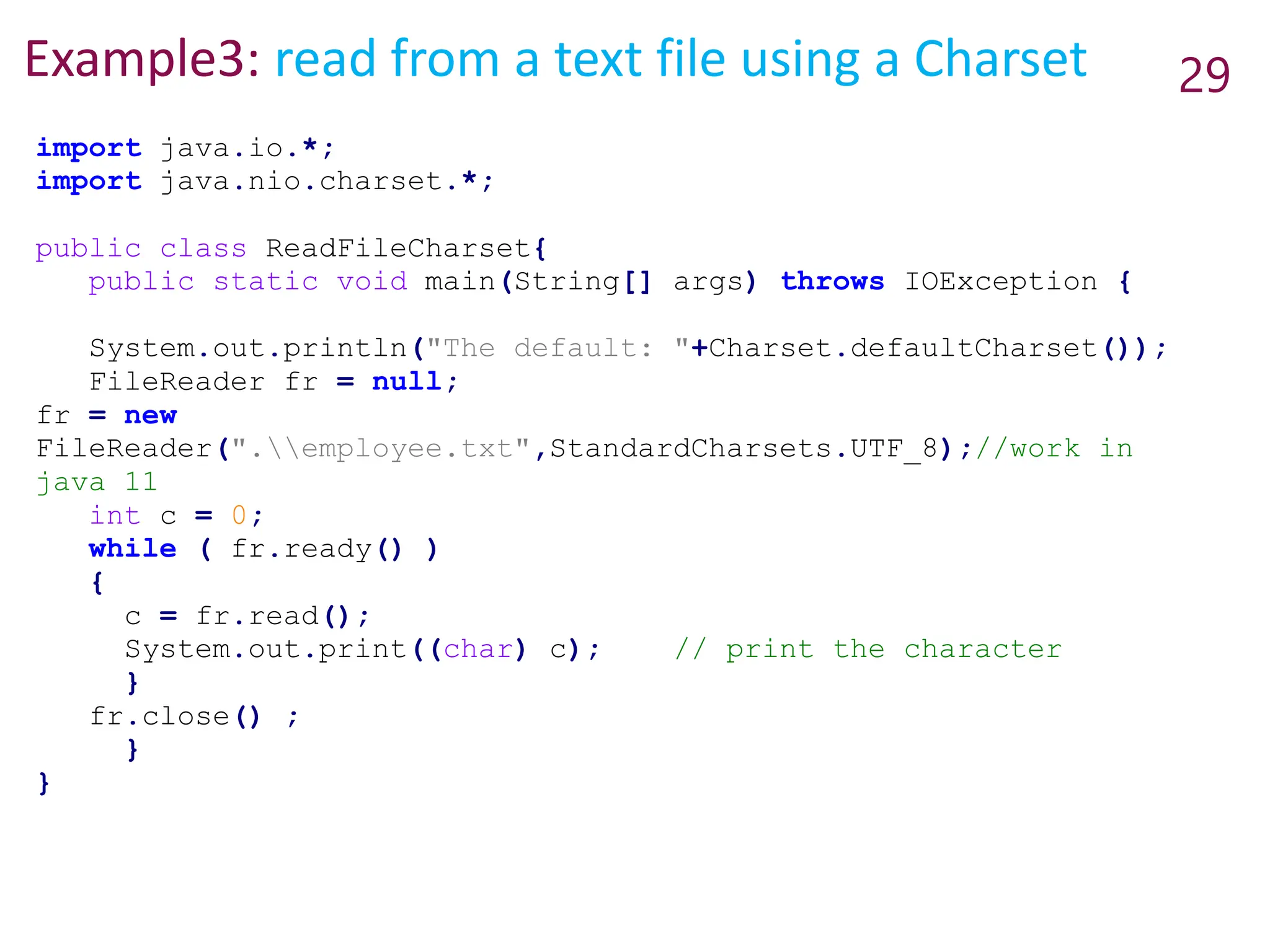 Example3: read from a text file using a Charset 29
import java.io.*;
import java.nio.charset.*;
public class ReadFileCharset{
public static void main(String[] args) throws IOException {
System.out.println("The default: "+Charset.defaultCharset());
FileReader fr = null;
fr = new
FileReader(".employee.txt",StandardCharsets.UTF_8);//work in
java 11
int c = 0;
while ( fr.ready() )
{
c = fr.read();
System.out.print((char) c); // print the character
}
fr.close() ;
}
}
 