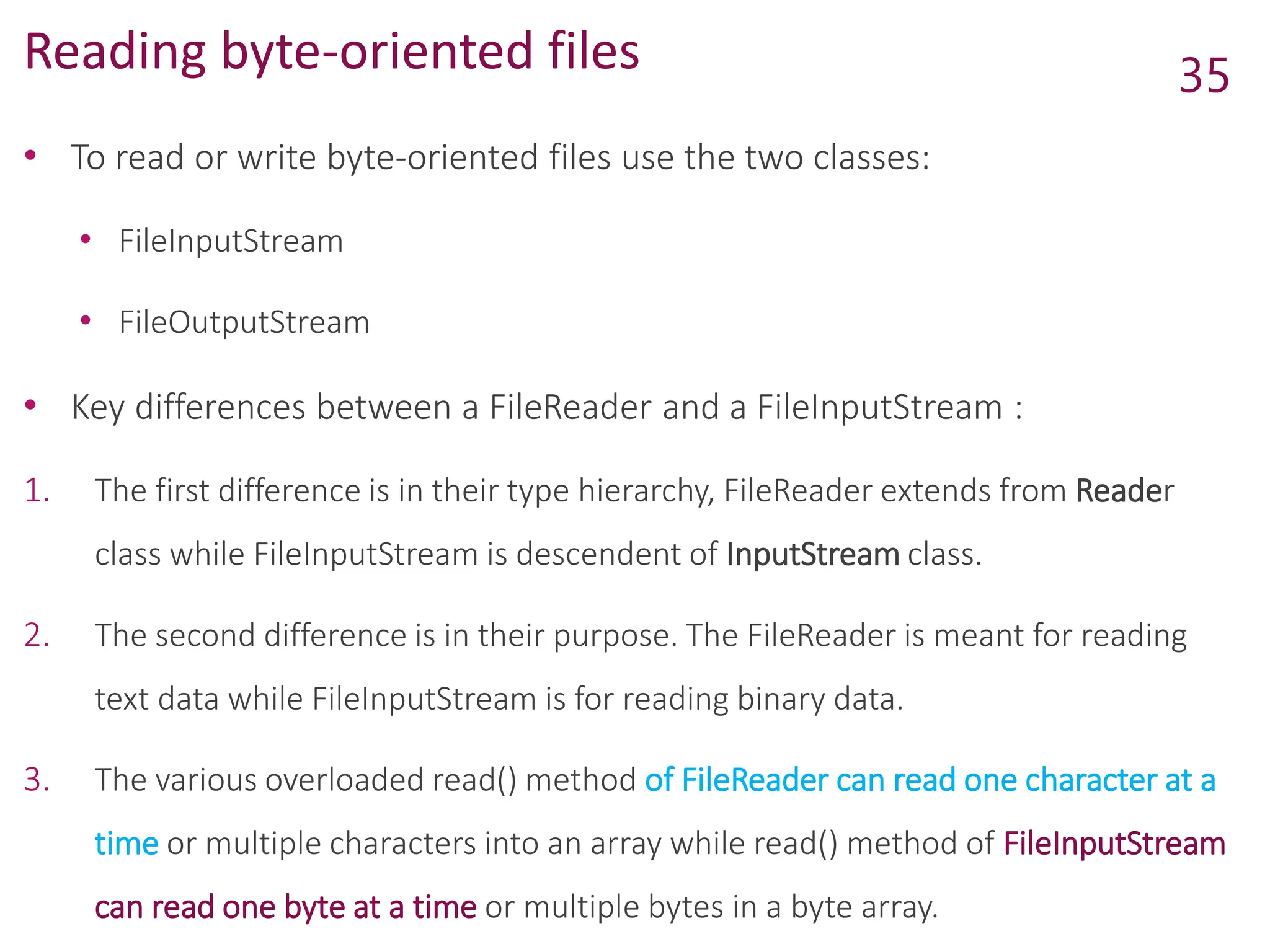 Reading byte-oriented files
• To read or write byte-oriented files use the two classes:
• FileInputStream
• FileOutputStream
• Key differences between a FileReader and a FileInputStream :
1. The first difference is in their type hierarchy, FileReader extends from Reader
class while FileInputStream is descendent of InputStream class.
2. The second difference is in their purpose. The FileReader is meant for reading
text data while FileInputStream is for reading binary data.
3. The various overloaded read() method of FileReader can read one character at a
time or multiple characters into an array while read() method of FileInputStream
can read one byte at a time or multiple bytes in a byte array.
35
 