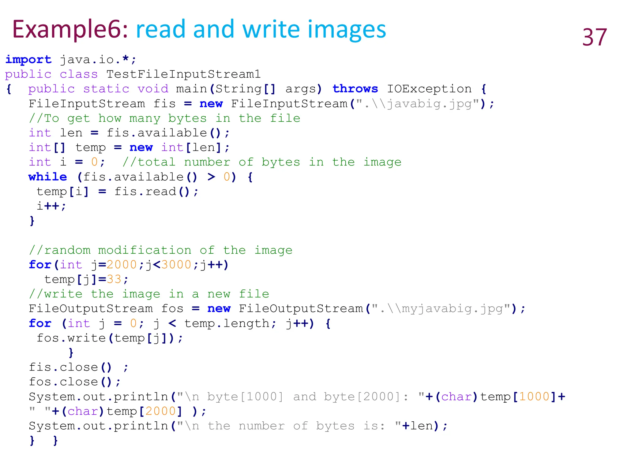 Example6: read and write images 37
import java.io.*;
public class TestFileInputStream1
{ public static void main(String[] args) throws IOException {
FileInputStream fis = new FileInputStream(".javabig.jpg");
//To get how many bytes in the file
int len = fis.available();
int[] temp = new int[len];
int i = 0; //total number of bytes in the image
while (fis.available() > 0) {
temp[i] = fis.read();
i++;
}
//random modification of the image
for(int j=2000;j<3000;j++)
temp[j]=33;
//write the image in a new file
FileOutputStream fos = new FileOutputStream(".myjavabig.jpg");
for (int j = 0; j < temp.length; j++) {
fos.write(temp[j]);
}
fis.close() ;
fos.close();
System.out.println("n byte[1000] and byte[2000]: "+(char)temp[1000]+
" "+(char)temp[2000] );
System.out.println("n the number of bytes is: "+len);
} }
 