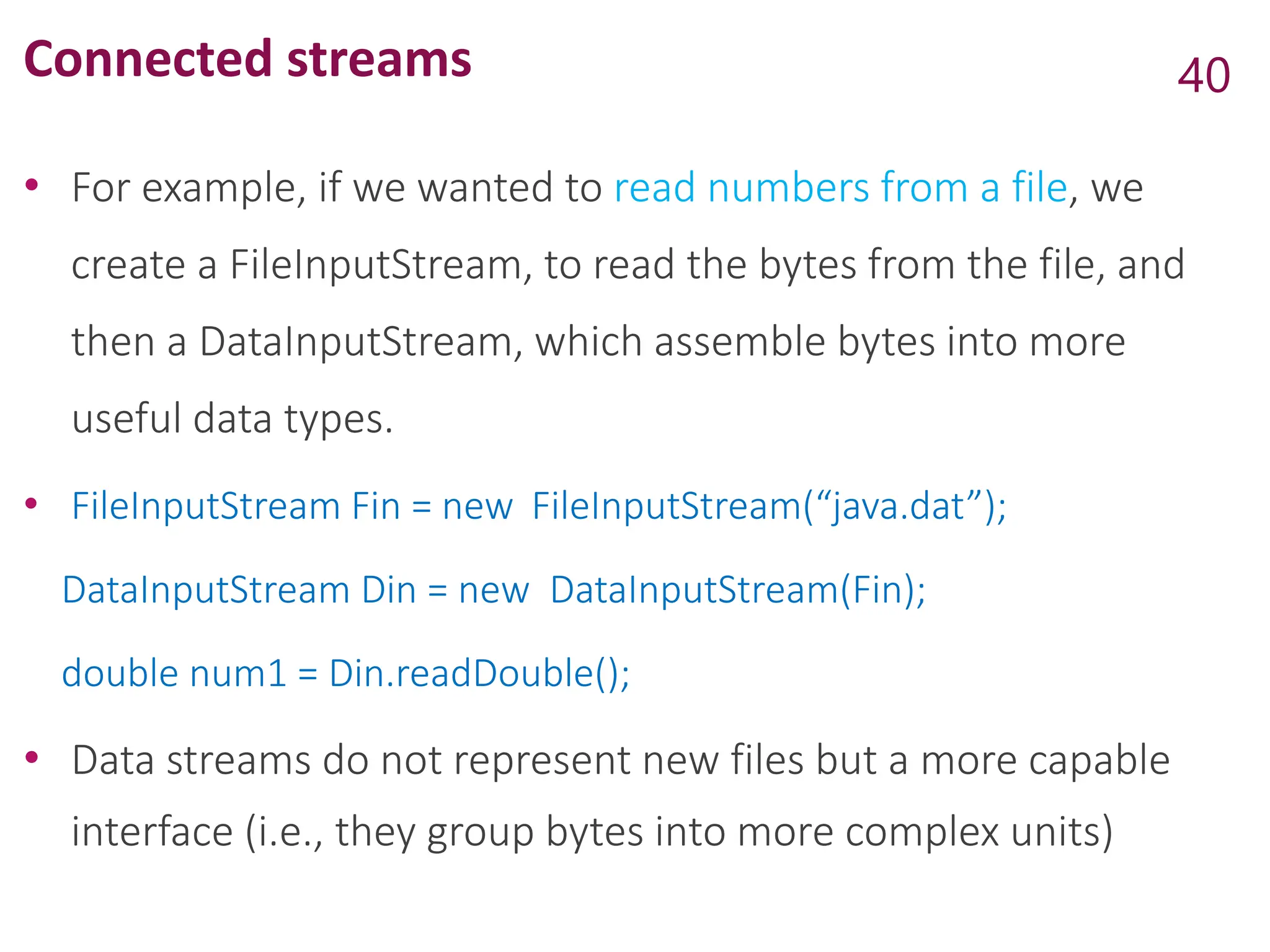 Connected streams
• For example, if we wanted to read numbers from a file, we
create a FileInputStream, to read the bytes from the file, and
then a DataInputStream, which assemble bytes into more
useful data types.
• FileInputStream Fin = new FileInputStream(“java.dat”);
DataInputStream Din = new DataInputStream(Fin);
double num1 = Din.readDouble();
• Data streams do not represent new files but a more capable
interface (i.e., they group bytes into more complex units)
40
 