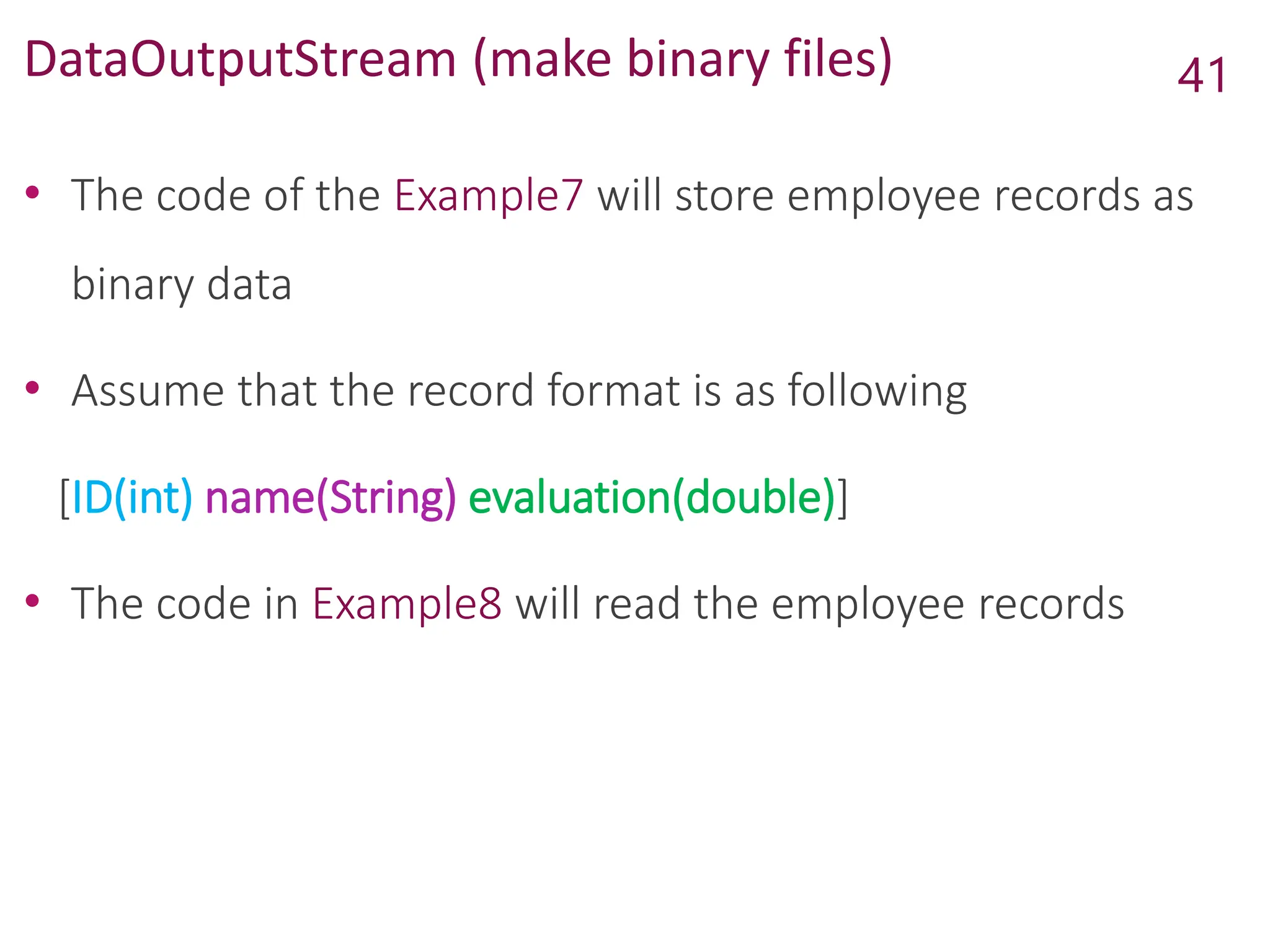 DataOutputStream (make binary files)
• The code of the Example7 will store employee records as
binary data
• Assume that the record format is as following
[ID(int) name(String) evaluation(double)]
• The code in Example8 will read the employee records
41
 