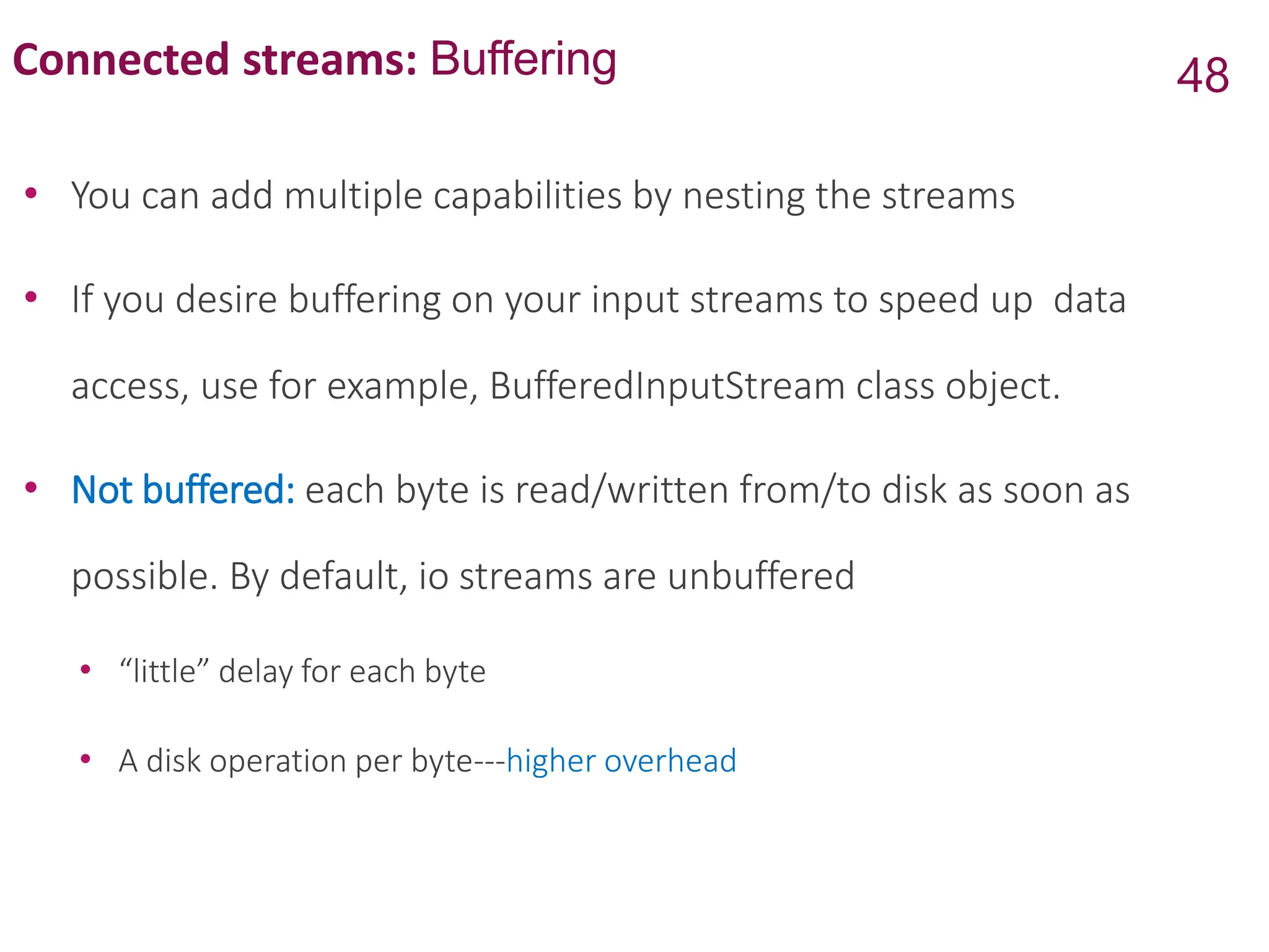 Connected streams: Buffering
• You can add multiple capabilities by nesting the streams
• If you desire buffering on your input streams to speed up data
access, use for example, BufferedInputStream class object.
• Not buffered: each byte is read/written from/to disk as soon as
possible. By default, io streams are unbuffered
• “little” delay for each byte
• A disk operation per byte---higher overhead
48
 