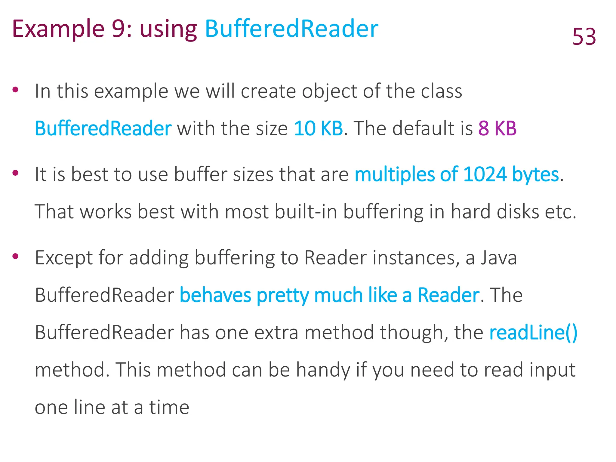 Example 9: using BufferedReader
• In this example we will create object of the class
BufferedReader with the size 10 KB. The default is 8 KB
• It is best to use buffer sizes that are multiples of 1024 bytes.
That works best with most built-in buffering in hard disks etc.
• Except for adding buffering to Reader instances, a Java
BufferedReader behaves pretty much like a Reader. The
BufferedReader has one extra method though, the readLine()
method. This method can be handy if you need to read input
one line at a time
53
 