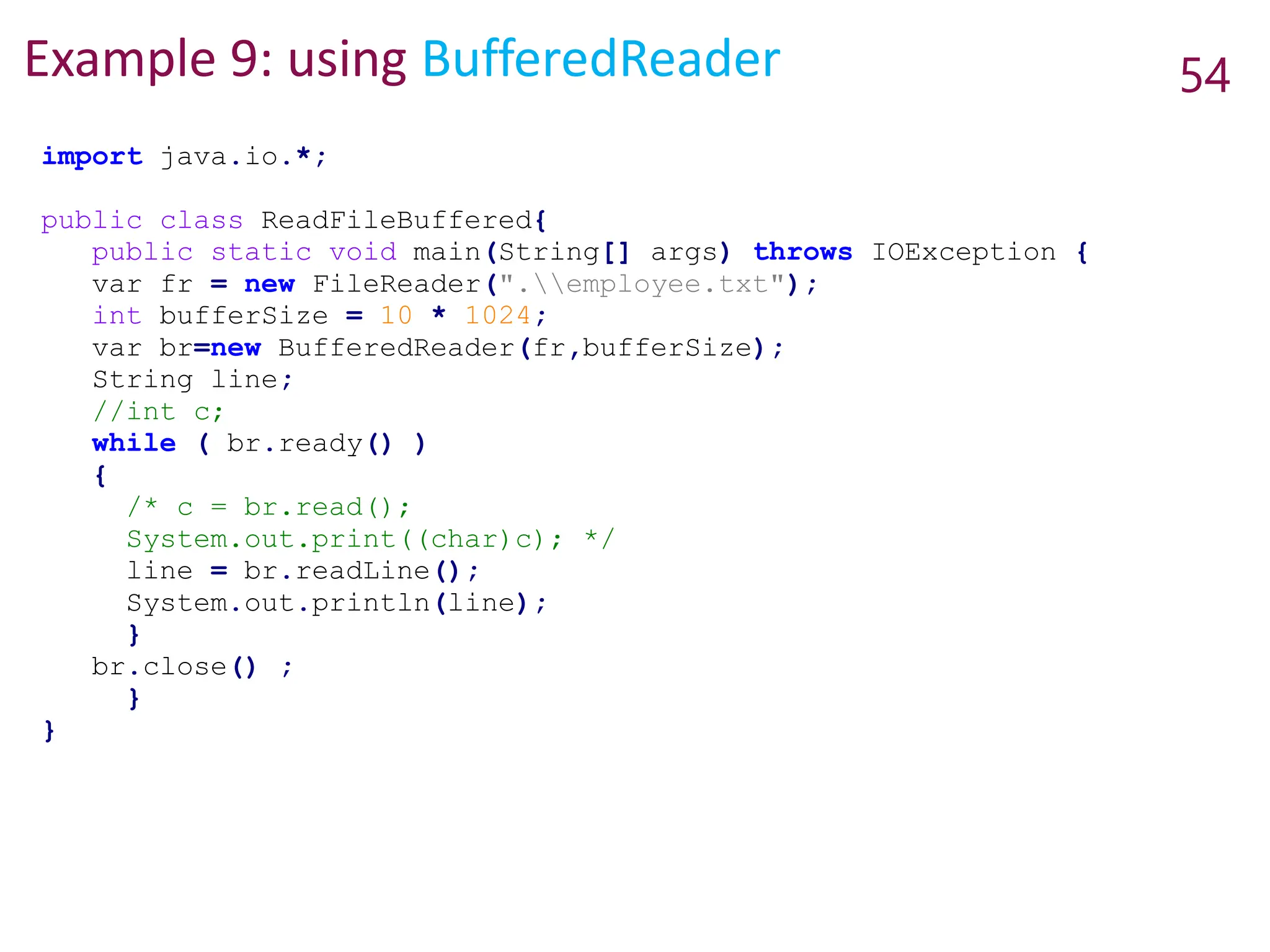 Example 9: using BufferedReader 54
import java.io.*;
public class ReadFileBuffered{
public static void main(String[] args) throws IOException {
var fr = new FileReader(".employee.txt");
int bufferSize = 10 * 1024;
var br=new BufferedReader(fr,bufferSize);
String line;
//int c;
while ( br.ready() )
{
/* c = br.read();
System.out.print((char)c); */
line = br.readLine();
System.out.println(line);
}
br.close() ;
}
}
 