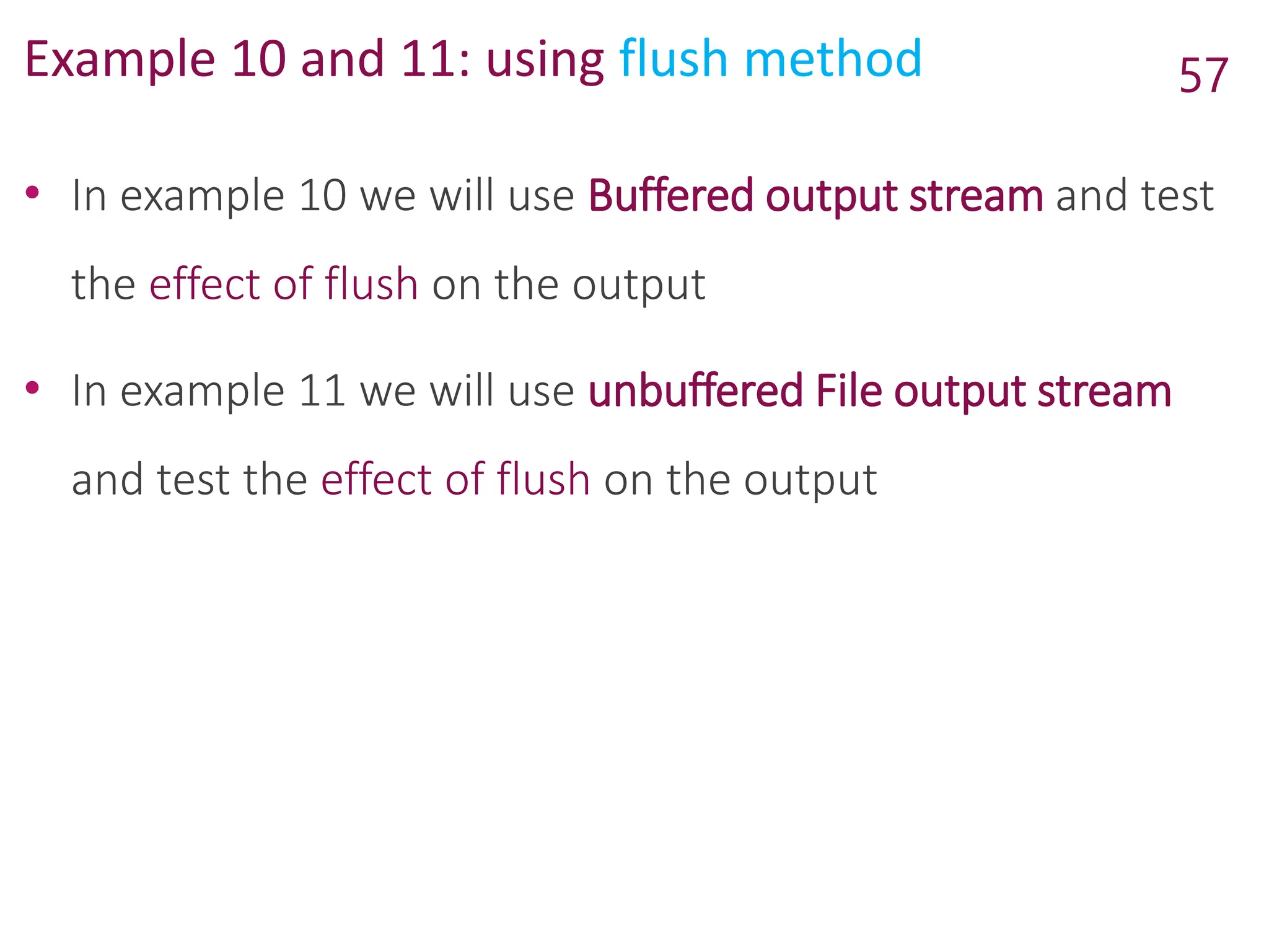 Example 10 and 11: using flush method
• In example 10 we will use Buffered output stream and test
the effect of flush on the output
• In example 11 we will use unbuffered File output stream
and test the effect of flush on the output
57
 