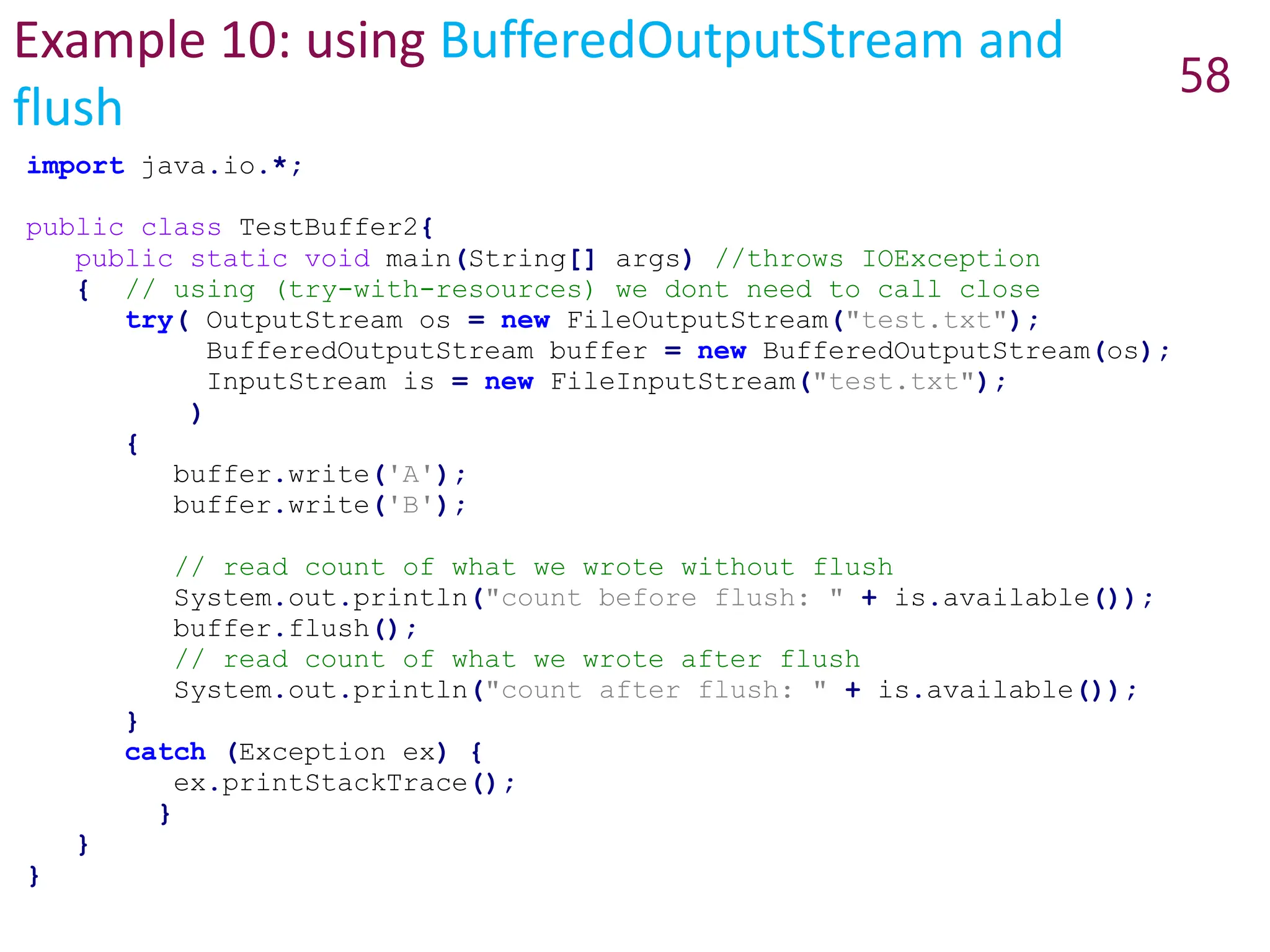 Example 10: using BufferedOutputStream and
flush
58
import java.io.*;
public class TestBuffer2{
public static void main(String[] args) //throws IOException
{ // using (try-with-resources) we dont need to call close
try( OutputStream os = new FileOutputStream("test.txt");
BufferedOutputStream buffer = new BufferedOutputStream(os);
InputStream is = new FileInputStream("test.txt");
)
{
buffer.write('A');
buffer.write('B');
// read count of what we wrote without flush
System.out.println("count before flush: " + is.available());
buffer.flush();
// read count of what we wrote after flush
System.out.println("count after flush: " + is.available());
}
catch (Exception ex) {
ex.printStackTrace();
}
}
}
 