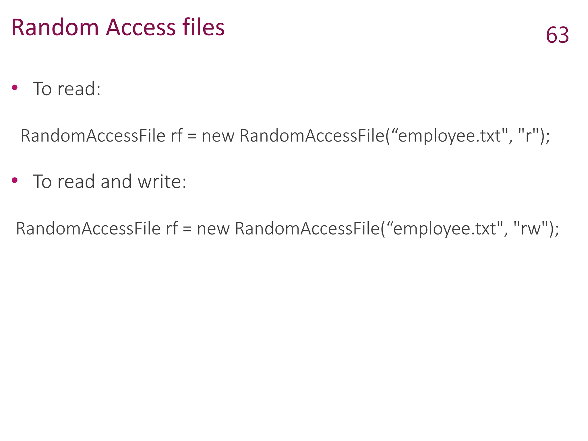 Random Access files
• To read:
RandomAccessFile rf = new RandomAccessFile(“employee.txt", "r");
• To read and write:
RandomAccessFile rf = new RandomAccessFile(“employee.txt", "rw");
63
 