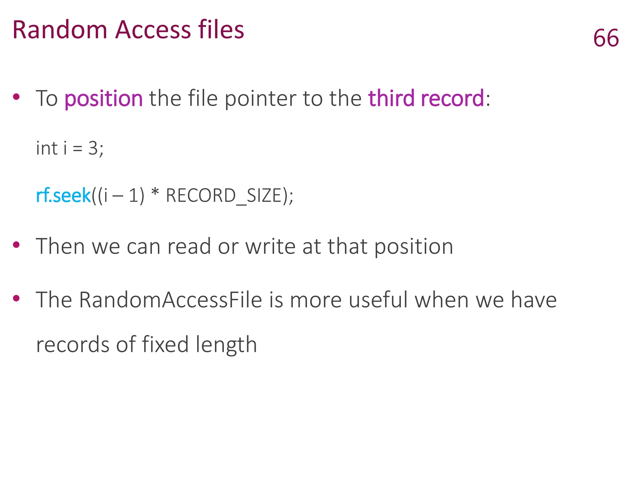 Random Access files
• To position the file pointer to the third record:
int i = 3;
rf.seek((i – 1) * RECORD_SIZE);
• Then we can read or write at that position
• The RandomAccessFile is more useful when we have
records of fixed length
66
 