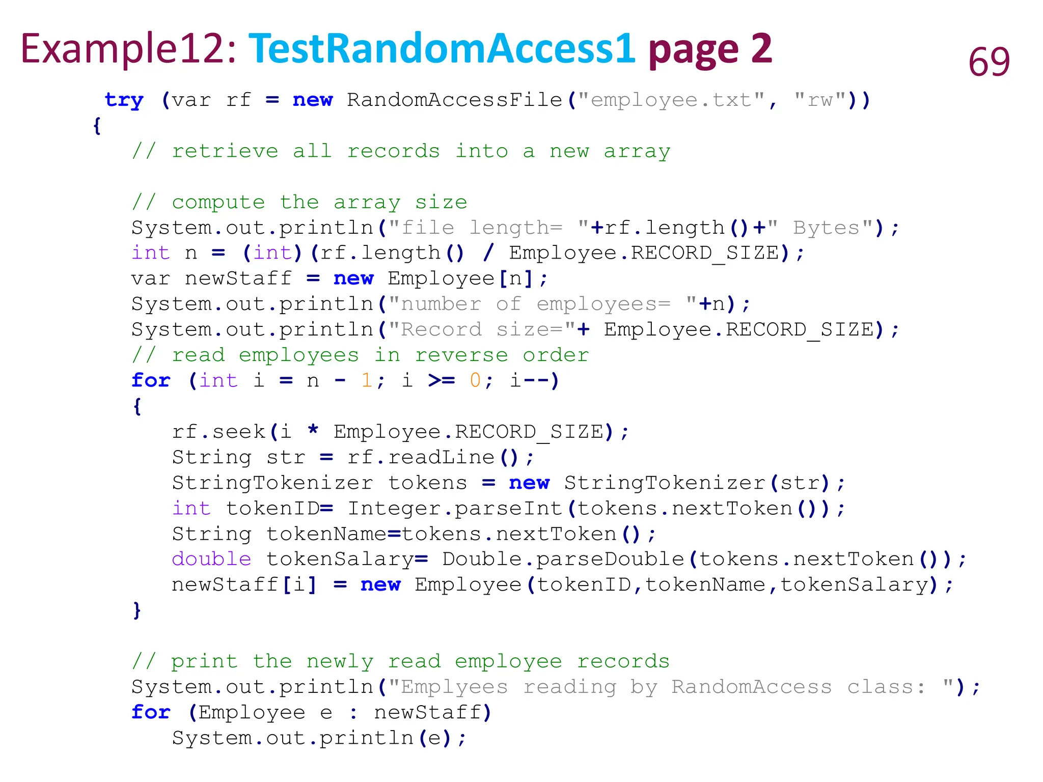 Example12: TestRandomAccess1 page 2 69
try (var rf = new RandomAccessFile("employee.txt", "rw"))
{
// retrieve all records into a new array
// compute the array size
System.out.println("file length= "+rf.length()+" Bytes");
int n = (int)(rf.length() / Employee.RECORD_SIZE);
var newStaff = new Employee[n];
System.out.println("number of employees= "+n);
System.out.println("Record size="+ Employee.RECORD_SIZE);
// read employees in reverse order
for (int i = n - 1; i >= 0; i--)
{
rf.seek(i * Employee.RECORD_SIZE);
String str = rf.readLine();
StringTokenizer tokens = new StringTokenizer(str);
int tokenID= Integer.parseInt(tokens.nextToken());
String tokenName=tokens.nextToken();
double tokenSalary= Double.parseDouble(tokens.nextToken());
newStaff[i] = new Employee(tokenID,tokenName,tokenSalary);
}
// print the newly read employee records
System.out.println("Emplyees reading by RandomAccess class: ");
for (Employee e : newStaff)
System.out.println(e);
 