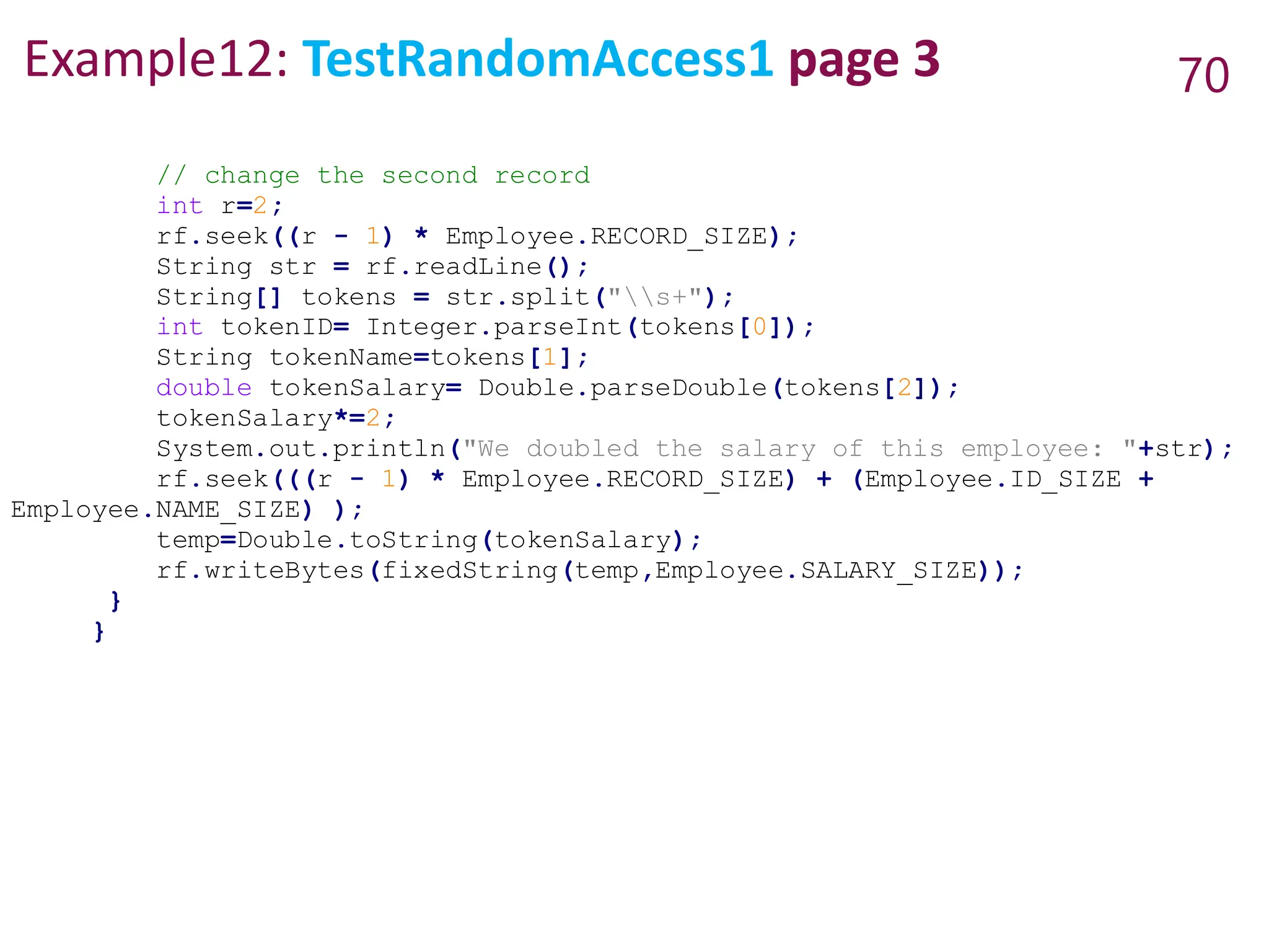 Example12: TestRandomAccess1 page 3 70
// change the second record
int r=2;
rf.seek((r - 1) * Employee.RECORD_SIZE);
String str = rf.readLine();
String[] tokens = str.split("s+");
int tokenID= Integer.parseInt(tokens[0]);
String tokenName=tokens[1];
double tokenSalary= Double.parseDouble(tokens[2]);
tokenSalary*=2;
System.out.println("We doubled the salary of this employee: "+str);
rf.seek(((r - 1) * Employee.RECORD_SIZE) + (Employee.ID_SIZE +
Employee.NAME_SIZE) );
temp=Double.toString(tokenSalary);
rf.writeBytes(fixedString(temp,Employee.SALARY_SIZE));
}
}
 
