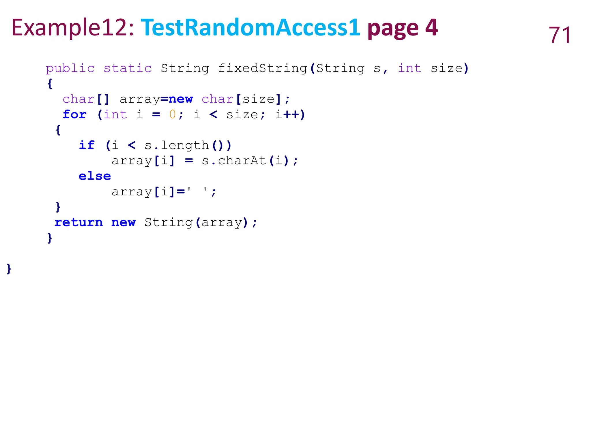 Example12: TestRandomAccess1 page 4 71
public static String fixedString(String s, int size)
{
char[] array=new char[size];
for (int i = 0; i < size; i++)
{
if (i < s.length())
array[i] = s.charAt(i);
else
array[i]=' ';
}
return new String(array);
}
}
 