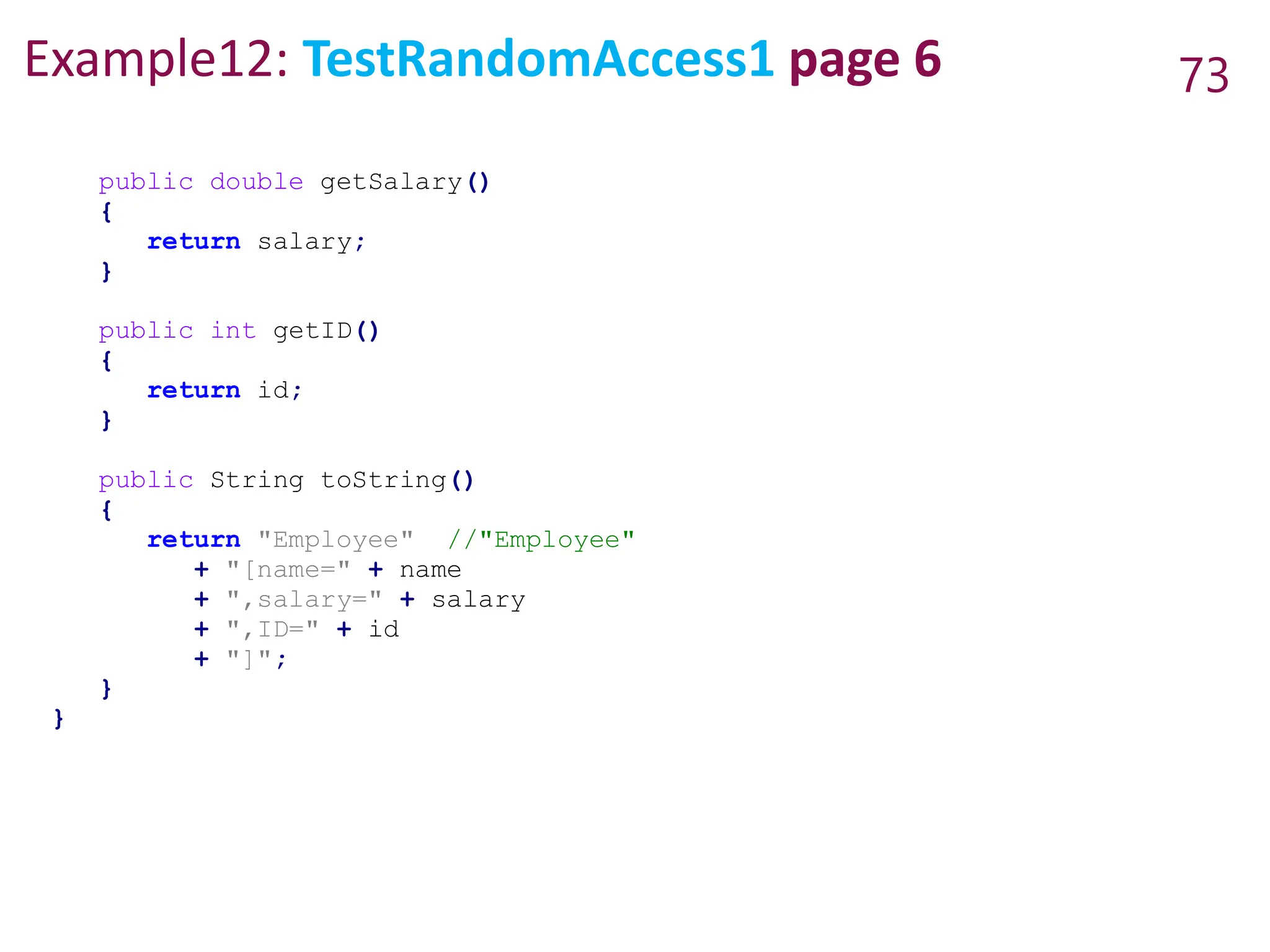 Example12: TestRandomAccess1 page 6 73
public double getSalary()
{
return salary;
}
public int getID()
{
return id;
}
public String toString()
{
return "Employee" //"Employee"
+ "[name=" + name
+ ",salary=" + salary
+ ",ID=" + id
+ "]";
}
}
 
