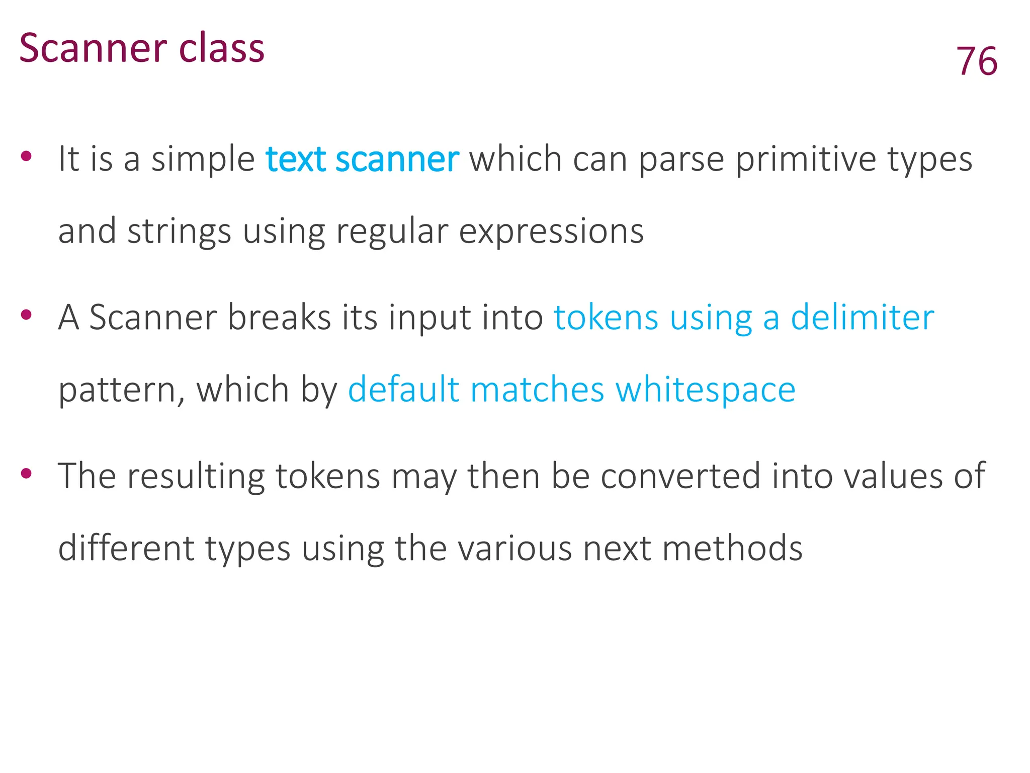 Scanner class
• It is a simple text scanner which can parse primitive types
and strings using regular expressions
• A Scanner breaks its input into tokens using a delimiter
pattern, which by default matches whitespace
• The resulting tokens may then be converted into values of
different types using the various next methods
76
 