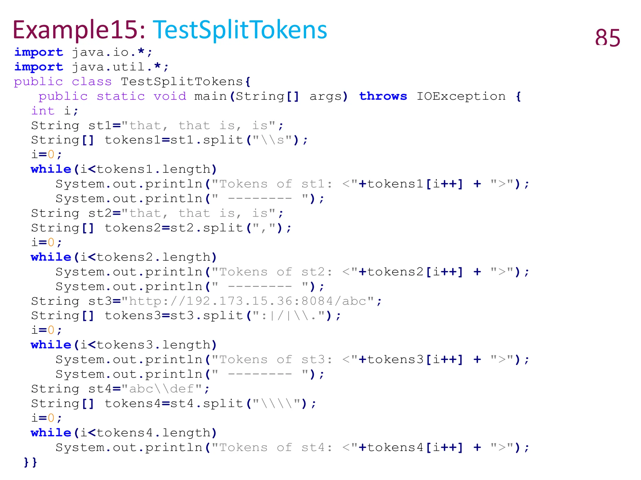 Example15: TestSplitTokens 85
import java.io.*;
import java.util.*;
public class TestSplitTokens{
public static void main(String[] args) throws IOException {
int i;
String st1="that, that is, is";
String[] tokens1=st1.split("s");
i=0;
while(i<tokens1.length)
System.out.println("Tokens of st1: <"+tokens1[i++] + ">");
System.out.println(" -------- ");
String st2="that, that is, is";
String[] tokens2=st2.split(",");
i=0;
while(i<tokens2.length)
System.out.println("Tokens of st2: <"+tokens2[i++] + ">");
System.out.println(" -------- ");
String st3="http://192.173.15.36:8084/abc";
String[] tokens3=st3.split(":|/|.");
i=0;
while(i<tokens3.length)
System.out.println("Tokens of st3: <"+tokens3[i++] + ">");
System.out.println(" -------- ");
String st4="abcdef";
String[] tokens4=st4.split("");
i=0;
while(i<tokens4.length)
System.out.println("Tokens of st4: <"+tokens4[i++] + ">");
}}
 
