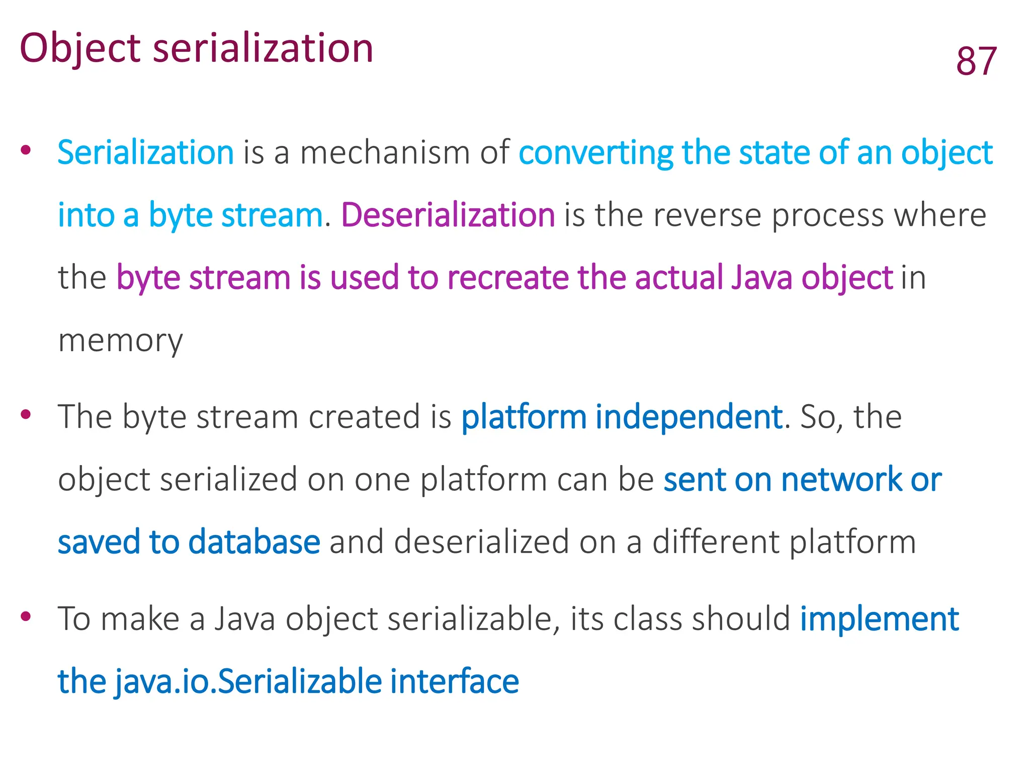Object serialization
• Serialization is a mechanism of converting the state of an object
into a byte stream. Deserialization is the reverse process where
the byte stream is used to recreate the actual Java object in
memory
• The byte stream created is platform independent. So, the
object serialized on one platform can be sent on network or
saved to database and deserialized on a different platform
• To make a Java object serializable, its class should implement
the java.io.Serializable interface
87
 