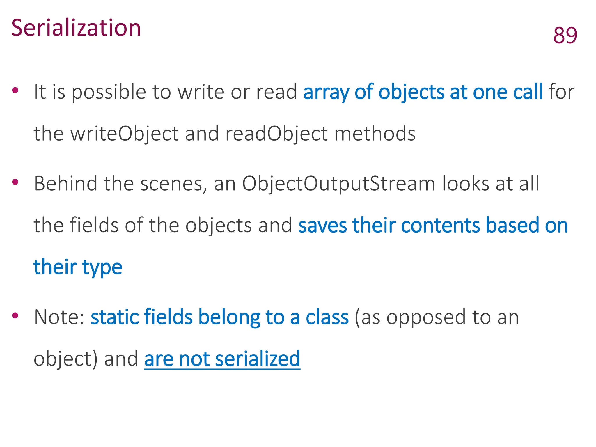 Serialization
• It is possible to write or read array of objects at one call for
the writeObject and readObject methods
• Behind the scenes, an ObjectOutputStream looks at all
the fields of the objects and saves their contents based on
their type
• Note: static fields belong to a class (as opposed to an
object) and are not serialized
89
 