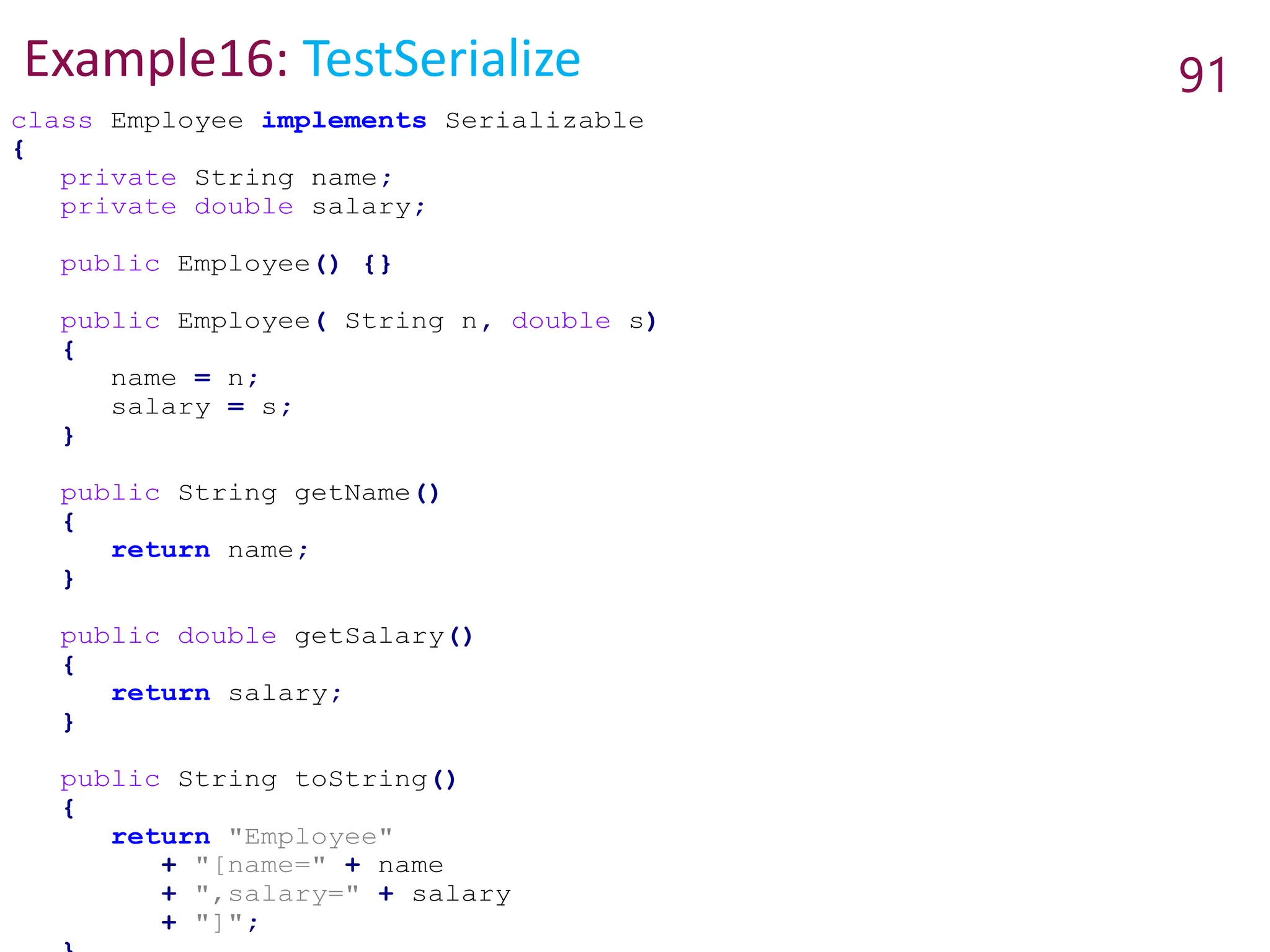 Example16: TestSerialize 91
class Employee implements Serializable
{
private String name;
private double salary;
public Employee() {}
public Employee( String n, double s)
{
name = n;
salary = s;
}
public String getName()
{
return name;
}
public double getSalary()
{
return salary;
}
public String toString()
{
return "Employee"
+ "[name=" + name
+ ",salary=" + salary
+ "]";
 