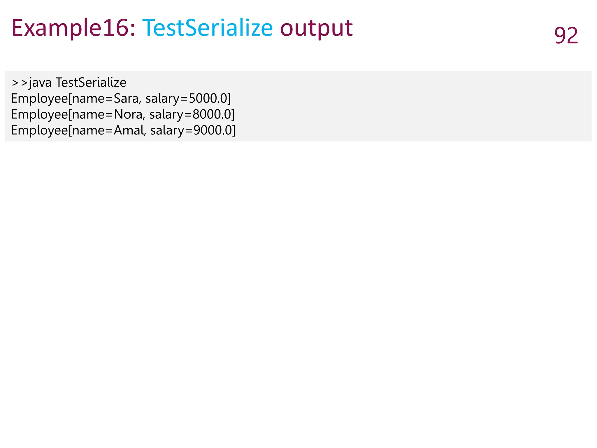 Example16: TestSerialize output 92
>>java TestSerialize
Employee[name=Sara, salary=5000.0]
Employee[name=Nora, salary=8000.0]
Employee[name=Amal, salary=9000.0]
 