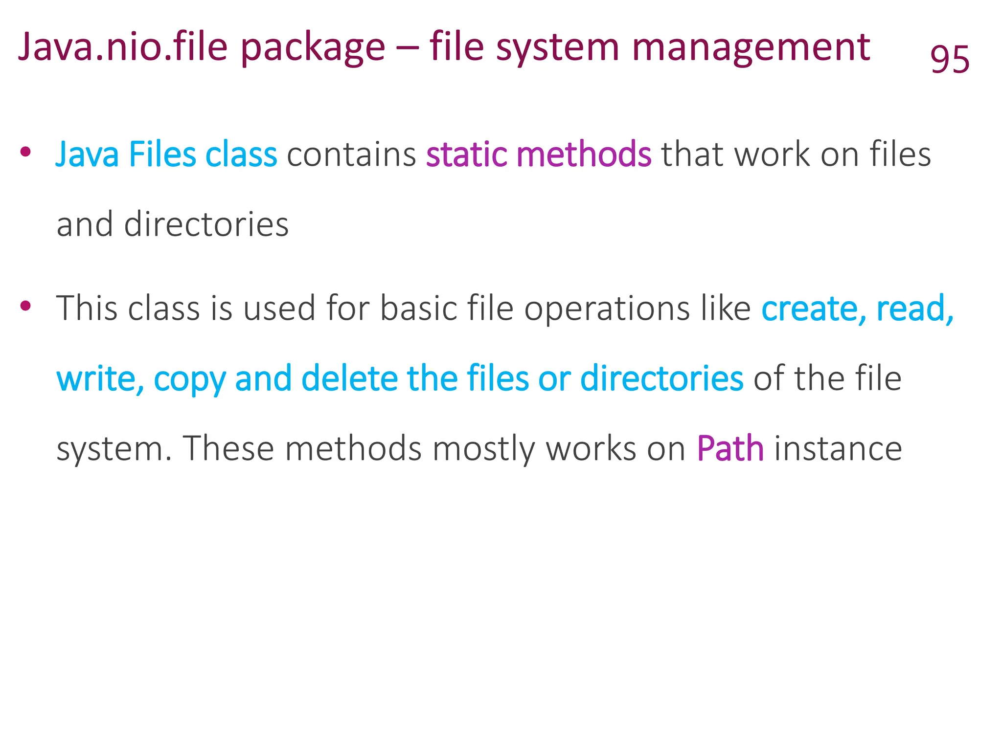 Java.nio.file package – file system management
• Java Files class contains static methods that work on files
and directories
• This class is used for basic file operations like create, read,
write, copy and delete the files or directories of the file
system. These methods mostly works on Path instance
95
 
