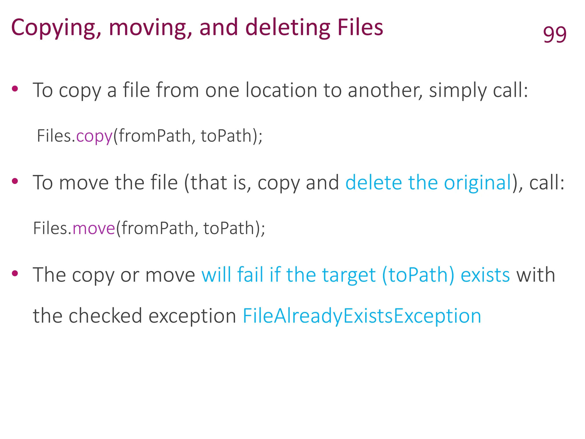 Copying, moving, and deleting Files
• To copy a file from one location to another, simply call:
Files.copy(fromPath, toPath);
• To move the file (that is, copy and delete the original), call:
Files.move(fromPath, toPath);
• The copy or move will fail if the target (toPath) exists with
the checked exception FileAlreadyExistsException
99
 