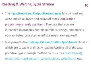 Reading & Writing Bytes Stream
• The InputStream and OutputStream classes let you read and
write individual bytes and arrays of bytes. Application
programmers rarely use them. The data that you are
interested in probably contain numbers, strings, and objects,
not raw bytes. Less abstracted streamers are required!
• Java provides the DataInputStream/ DataOutputStream classes,
which are capable of directly reading/writing all of the Java
primitive types through method calls such as readDouble(),
readChar(), readBoolean(), writeDouble(), writeChar(), etc…
10
 