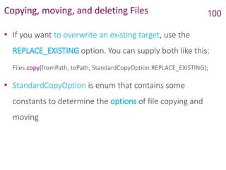 Copying, moving, and deleting Files
• If you want to overwrite an existing target, use the
REPLACE_EXISTING option. You can supply both like this:
Files.copy(fromPath, toPath, StandardCopyOption.REPLACE_EXISTING);
• StandardCopyOption is enum that contains some
constants to determine the options of file copying and
moving
100
 