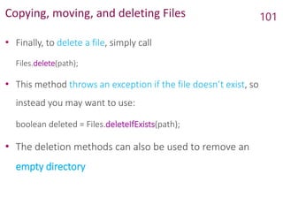 Copying, moving, and deleting Files
• Finally, to delete a file, simply call
Files.delete(path);
• This method throws an exception if the file doesn’t exist, so
instead you may want to use:
boolean deleted = Files.deleteIfExists(path);
• The deletion methods can also be used to remove an
empty directory
101
 