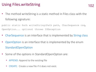 Using Files.writeString
• The method writeString is a static method in Files class with the
following signature:
public static Path writeString(Path path, CharSequence csq,
OpenOption... options) throws IOException
• CharSequence is an interface that is implemented by String class
• OpenOption is an interface that is implemented by the enum
StandardOpenOption
• Some of the options in StandardOpenOption are:
• APPEND: Append to the existing file
• CREATE: Create a new file if it does not exist.
102
 