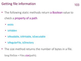 Getting file information
• The following static methods return a Boolean value to
check a property of a path
• exists
• isHidden
• isReadable, isWritable, isExecutable
• isRegularFile, isDirectory
• The size method returns the number of bytes in a file.
long fileSize = Files.size(path);
103
 