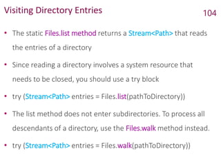 Visiting Directory Entries
• The static Files.list method returns a Stream<Path> that reads
the entries of a directory
• Since reading a directory involves a system resource that
needs to be closed, you should use a try block
• try (Stream<Path> entries = Files.list(pathToDirectory))
• The list method does not enter subdirectories. To process all
descendants of a directory, use the Files.walk method instead.
• try (Stream<Path> entries = Files.walk(pathToDirectory))
104
 
