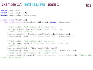Example 17: TestFiles.java page 1 105
import java.io.*;
import java.nio.file.*;
import java.util.stream.Stream;
public class TestFiles{
public static void main(String[] args) throws IOException {
// initialize Path object of a directory
Path pathDirectory=Paths.get(".MyDirectory");
//creat the directory
Path createdDir = Files.createDirectory(pathDirectory);
System.out.println("The created directory: "+createdDir);
// initialize Path object of a txt file
Path path1=Paths.get(".MyDirectorymyfile1.txt");
//creat the file
Path createdFile1 = Files.createFile(path1);
System.out.println("The first created file: "+createdFile1);
//writing to the created file (myfile1.txt)
Files.writeString(path1,"some test content in myfile1.txt"); //write will
close the file itself
 